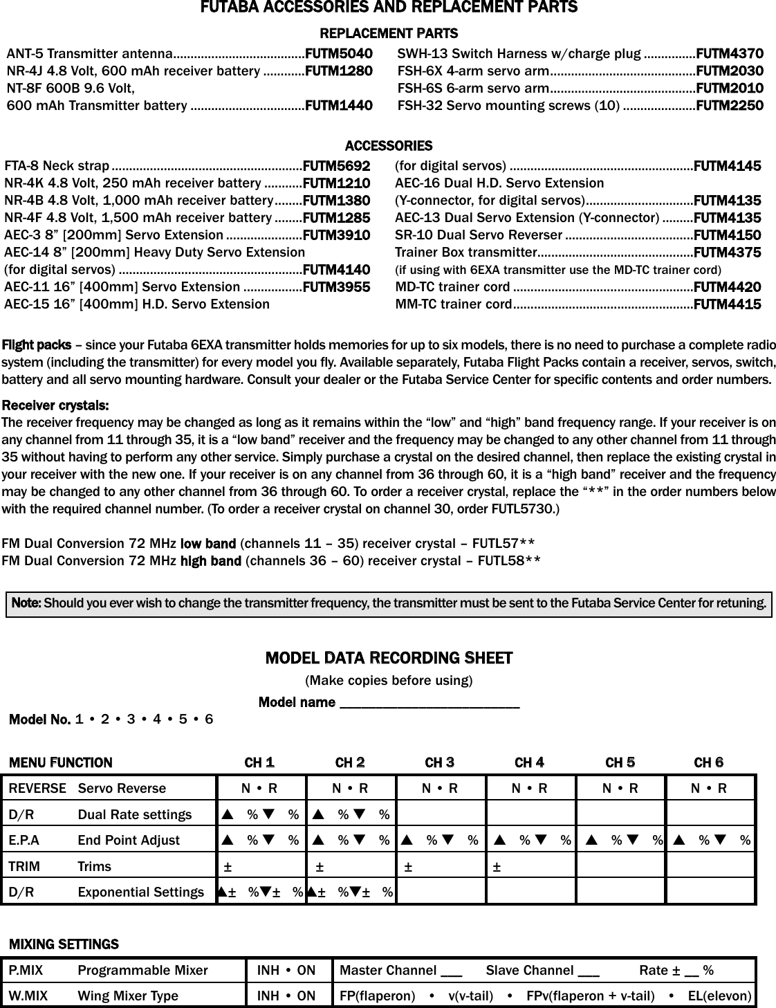 FUTABA AACCESSORIES AAND RREPLACEMENT PPARTSREPLACEMENT PPARTSACCESSORIES Flight ppacks – since your Futaba 6EXA transmitter holds memories for up to six models, there is no need to purchase a complete radiosystem (including the transmitter) for every model you fly. Available separately, Futaba Flight Packs contain a receiver, servos, switch,battery and all servo mounting hardware. Consult your dealer or the Futaba Service Center for specific contents and order numbers.Receiver ccrystals:The receiver frequency may be changed as long as it remains within the “low” and “high” band frequency range. If your receiver is onany channel from 11 through 35, it is a “low band” receiver and the frequency may be changed to any other channel from 11 through35 without having to perform any other service. Simply purchase a crystal on the desired channel, then replace the existing crystal inyour receiver with the new one. If your receiver is on any channel from 36 through 60, it is a “high band” receiver and the frequencymay be changed to any other channel from 36 through 60. To order a receiver crystal, replace the “**” in the order numbers belowwith the required channel number. (To order a receiver crystal on channel 30, order FUTL5730.)FM Dual Conversion 72 MHz low bband (channels 11 – 35) receiver crystal – FUTL57**FM Dual Conversion 72 MHz high bband (channels 36 – 60) receiver crystal – FUTL58**Note: Should you ever wish to change the transmitter frequency, the transmitter must be sent to the Futaba Service Center for retuning.FTA-8 Neck strap .......................................................FUTM5692NR-4K 4.8 Volt, 250 mAh receiver battery ...........FUTM1210NR-4B 4.8 Volt, 1,000 mAh receiver battery........FUTM1380NR-4F 4.8 Volt, 1,500 mAh receiver battery ........FUTM1285AEC-3 8” [200mm] Servo Extension ......................FUTM3910AEC-14 8” [200mm] Heavy Duty Servo Extension (for digital servos) .....................................................FUTM4140AEC-11 16” [400mm] Servo Extension .................FUTM3955AEC-15 16” [400mm] H.D. Servo Extension (for digital servos) .....................................................FUTM4145AEC-16 Dual H.D. Servo Extension (Y-connector, for digital servos)...............................FUTM4135AEC-13 Dual Servo Extension (Y-connector) .........FUTM4135SR-10 Dual Servo Reverser .....................................FUTM4150Trainer Box transmitter.............................................FUTM4375(if using with 6EXA transmitter use the MD-TC trainer cord)MD-TC trainer cord ....................................................FUTM4420MM-TC trainer cord....................................................FUTM4415ANT-5 Transmitter antenna......................................FUTM5040NR-4J 4.8 Volt, 600 mAh receiver battery ............FUTM1280NT-8F 600B 9.6 Volt, 600 mAh Transmitter battery .................................FUTM1440SWH-13 Switch Harness w/charge plug ...............FUTM4370FSH-6X 4-arm servo arm..........................................FUTM2030FSH-6S 6-arm servo arm..........................................FUTM2010FSH-32 Servo mounting screws (10) .....................FUTM2250MODEL DDATA RRECORDING SSHEET(Make copies before using)Model nname _________________________Model NNo. 1 • 2 • 3 • 4 • 5 • 6MENU FFUNCTION CH 11CH 22CH 33CH 44CH 55CH 66REVERSE   Servo Reverse N • R N • R N • R N • R N • R N • RD/R Dual Rate settings ▲   % ▼   %▲   % ▼   %E.P.A End Point Adjust ▲   % ▼   %▲   % ▼   %▲   % ▼   %▲   % ▼   %▲   % ▼   %▲   % ▼   %TRIM Trims ± ± ± ±D/R Exponential Settings ▲±   %▼±   %▲±   %▼±   %MIXING SSETTINGSP.MIX Programmable Mixer INH • ON      Master Channel ___      Slave Channel ___          Rate ± __ %W.MIX Wing Mixer Type INH • ON      FP(flaperon)   •   v(v-tail)   •   FPv(flaperon + v-tail)   •   EL(elevon)