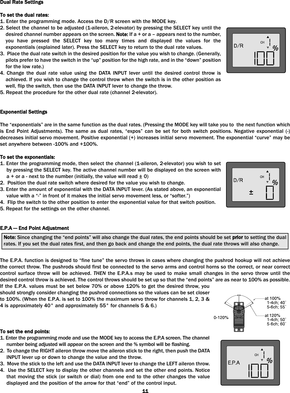 Dual RRate SSettingsTo sset tthe ddual rrates:1. Enter the programming mode. Access the D/R screen with the MODE key.2. Select the channel to be adjusted (1-aileron, 2-elevator) by pressing the SELECT key until thedesired channel number appears on the screen. Note: If a + or a – appears next to the number,you have pressed the SELECT key too many times and displayed the values for theexponentials (explained later). Press the SELECT key to return to the dual rate values.3.  Place the dual rate switch in the desired position for the value you wish to change. (Generally,pilots prefer to have the switch in the “up” position for the high rate, and in the “down” positionfor the low rate.)4. Change the dual rate value using the DATA INPUT lever until the desired control throw isachieved. If you wish to change the control throw when the switch is in the other position aswell, flip the switch, then use the DATA INPUT lever to change the throw. 5. Repeat the procedure for the other dual rate (channel 2-elevator).  Exponential SSettingsThe “exponentials” are in the same function as the dual rates. (Pressing the MODE key will take you to  the next function whichis End Point Adjustments). The same as dual rates, “expos” can be set for both switch positions. Negative exponential (-)decreases initial servo movement. Positive exponential (+) increases initial servo movement. The exponential “curve” may beset anywhere between -100% and +100%.To sset tthe eexponentials:1. Enter the programming mode, then select the channel (1-aileron, 2-elevator) you wish to setby pressing the SELECT key. The active channel number will be displayed on the screen witha + or a - next to the number (initially, the value will read ± 0)2.  Position the dual rate switch where desired for the value you wish to change. 3. Enter the amount of exponential with the DATA INPUT lever. (As stated above, an exponentialvalue with a “-” in front of it makes the initial servo movement less, or “softer.”)4.  Flip the switch to the other position to enter the exponential value for that switch position.5. Repeat for the settings on the other channel.E.P.A —— EEnd PPoint AAdjustmentThe E.P.A. function is designed to “fine tune” the servo throws in cases where changing the pushrod hookup will not achievethe correct throw. The pushrods should first be connected to the servo arms and control horns so the correct, or near correctcontrol surface throw will be achieved. THEN the E.P.A.s may be used to make small changes in the servo throw until thedesired control throw is achieved. The control throws should be set up so that the “end points” are as near to 100% as possible.If the E.P.A. values must be set below 70% or above 120% to get the desired throw, youshould strongly consider changing the pushrod connections so the values can be set closerto 100%. (When the E.P.A. is set to 100% the maximum servo throw for channels 1, 2, 3 &amp;4 is approximately 40° and approximately 55° for channels 5 &amp; 6.) To sset tthe eend ppoints:1. Enter the programming mode and use the MODE key to access the E.P.A screen. The channelnumber being adjusted will appear on the screen and the % symbol will be flashing. 2.  To change the RIGHT aileron throw move the aileron stick to the right, then push the DATAINPUT lever up or down to change the value and the throw. 3.  Move the stick to the left and use the DATA INPUT lever to change the LEFT aileron throw. 4.  Use the SELECT key to display the other channels and set the other end points. Noticethat moving the stick (or switch or dial) from one end to the other changes the valuedisplayed and the position of the arrow for that “end” of the control input. Note: Since changing the “end points” will also change the dual rates, the end points should be set prior to setting the dualrates. If you set the dual rates first, and then go back and change the end points, the dual rate throws will also change.11