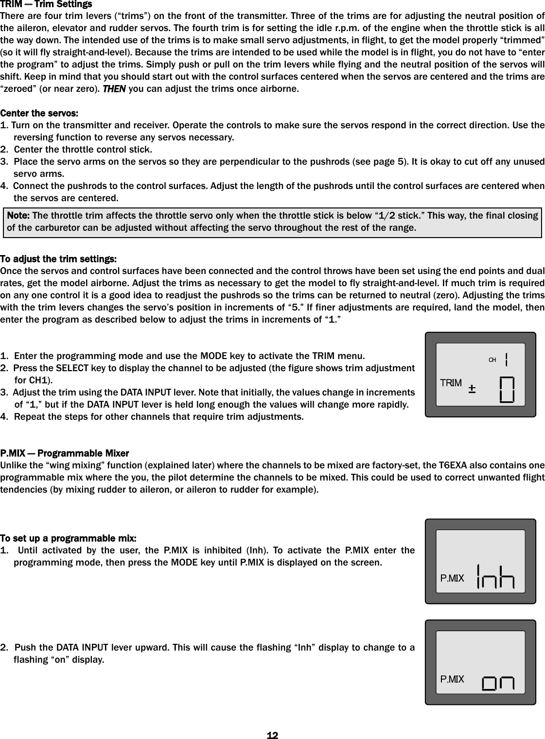 TRIM —— TTrim SSettingsThere are four trim levers (“trims”) on the front of the transmitter. Three of the trims are for adjusting the neutral position ofthe aileron, elevator and rudder servos. The fourth trim is for setting the idle r.p.m. of the engine when the throttle stick is allthe way down. The intended use of the trims is to make small servo adjustments, in flight, to get the model properly “trimmed”(so it will fly straight-and-level). Because the trims are intended to be used while the model is in flight, you do not have to “enterthe program” to adjust the trims. Simply push or pull on the trim levers while flying and the neutral position of the servos willshift. Keep in mind that you should start out with the control surfaces centered when the servos are centered and the trims are“zeroed” (or near zero). THEN you can adjust the trims once airborne. Center tthe sservos:1. Turn on the transmitter and receiver. Operate the controls to make sure the servos respond in the correct direction. Use thereversing function to reverse any servos necessary. 2.  Center the throttle control stick.3.  Place the servo arms on the servos so they are perpendicular to the pushrods (see page 5). It is okay to cut off any unusedservo arms.4.  Connect the pushrods to the control surfaces. Adjust the length of the pushrods until the control surfaces are centered whenthe servos are centered.To aadjust tthe ttrim ssettings:Once the servos and control surfaces have been connected and the control throws have been set using the end points and dualrates, get the model airborne. Adjust the trims as necessary to get the model to fly straight-and-level. If much trim is requiredon any one control it is a good idea to readjust the pushrods so the trims can be returned to neutral (zero). Adjusting the trimswith the trim levers changes the servo’s position in increments of “5.” If finer adjustments are required, land the model, thenenter the program as described below to adjust the trims in increments of “1.”1.  Enter the programming mode and use the MODE key to activate the TRIM menu.2.  Press the SELECT key to display the channel to be adjusted (the figure shows trim adjustmentfor CH1).3.  Adjust the trim using the DATA INPUT lever. Note that initially, the values change in incrementsof “1,” but if the DATA INPUT lever is held long enough the values will change more rapidly.4.  Repeat the steps for other channels that require trim adjustments.P.MIX —— PProgrammable MMixerUnlike the “wing mixing” function (explained later) where the channels to be mixed are factory-set, the T6EXA also contains oneprogrammable mix where the you, the pilot determine the channels to be mixed. This could be used to correct unwanted flighttendencies (by mixing rudder to aileron, or aileron to rudder for example).To sset uup aa pprogrammable mmix:1.  Until activated by the user, the P.MIX is inhibited (Inh). To activate the P.MIX enter theprogramming mode, then press the MODE key until P.MIX is displayed on the screen. 2.  Push the DATA INPUT lever upward. This will cause the flashing “Inh” display to change to aflashing “on” display.Note: The throttle trim affects the throttle servo only when the throttle stick is below “1/2 stick.” This way, the final closingof the carburetor can be adjusted without affecting the servo throughout the rest of the range.12