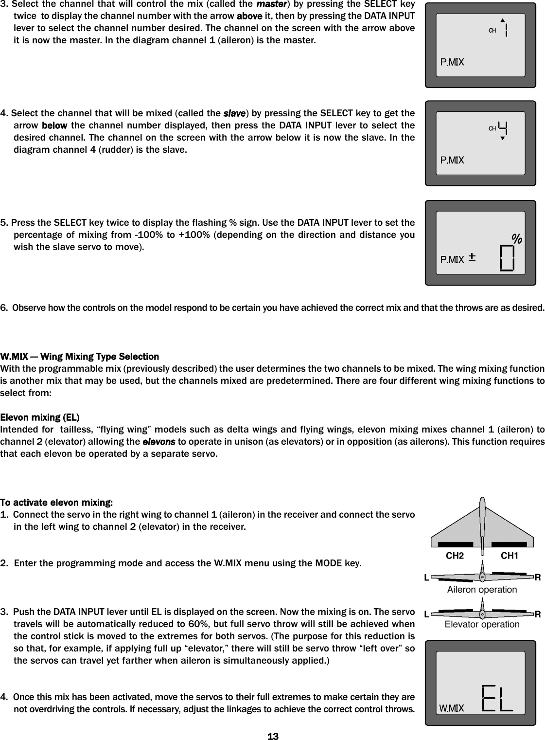 3. Select the channel that will control the mix (called the master) by pressing the SELECT keytwice  to display the channel number with the arrow above it, then by pressing the DATA INPUTlever to select the channel number desired. The channel on the screen with the arrow aboveit is now the master. In the diagram channel 1 (aileron) is the master.4. Select the channel that will be mixed (called the slave) by pressing the SELECT key to get thearrow below the channel number displayed, then press the DATA INPUT lever to select thedesired channel. The channel on the screen with the arrow below it is now the slave. In thediagram channel 4 (rudder) is the slave.5. Press the SELECT key twice to display the flashing % sign. Use the DATA INPUT lever to set thepercentage of mixing from -100% to +100% (depending on the direction and distance youwish the slave servo to move).6.  Observe how the controls on the model respond to be certain you have achieved the correct mix and that the throws are as desired.W.MIX —— WWing MMixing TType SSelectionWith the programmable mix (previously described) the user determines the two channels to be mixed. The wing mixing functionis another mix that may be used, but the channels mixed are predetermined. There are four different wing mixing functions toselect from:  Elevon mmixing ((EL)Intended for  tailless, “flying wing” models such as delta wings and flying wings, elevon mixing mixes channel 1 (aileron) tochannel 2 (elevator) allowing the elevons to operate in unison (as elevators) or in opposition (as ailerons). This function requiresthat each elevon be operated by a separate servo. To aactivate eelevon mmixing:1.  Connect the servo in the right wing to channel 1 (aileron) in the receiver and connect the servoin the left wing to channel 2 (elevator) in the receiver.2.  Enter the programming mode and access the W.MIX menu using the MODE key. 3.  Push the DATA INPUT lever until EL is displayed on the screen. Now the mixing is on. The servotravels will be automatically reduced to 60%, but full servo throw will still be achieved whenthe control stick is moved to the extremes for both servos. (The purpose for this reduction isso that, for example, if applying full up “elevator,” there will still be servo throw “left over” sothe servos can travel yet farther when aileron is simultaneously applied.)4.  Once this mix has been activated, move the servos to their full extremes to make certain they arenot overdriving the controls. If necessary, adjust the linkages to achieve the correct control throws.13