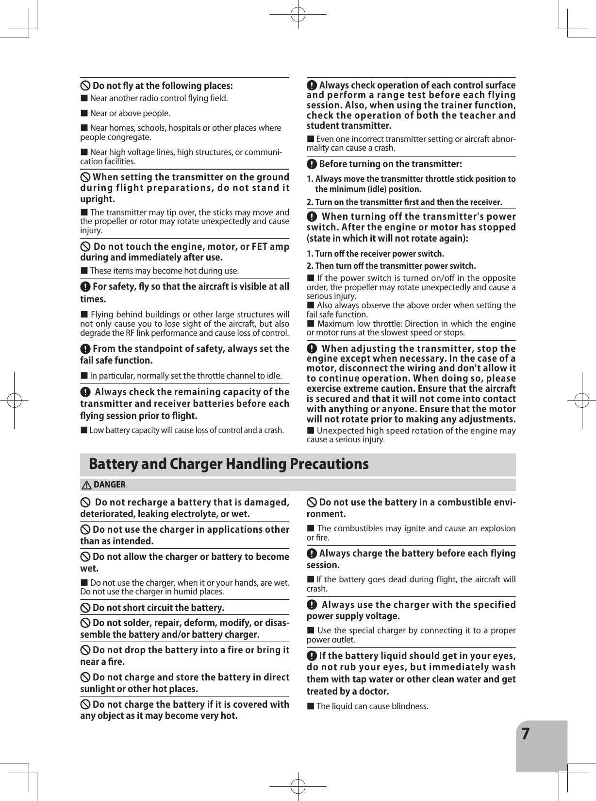 7Do not y at the following places:　　　■ Near another radio control ying eld.■ Near or above people.■ Near homes, schools, hospitals or other places where people congregate.■ Near high voltage lines, high structures, or communi-cation facilities.When setting the transmitter on the ground during flight preparations, do not stand it upright.■ The transmitter may tip over, the sticks may move and the propeller or rotor may rotate unexpectedly and cause injury. Do not touch the engine, motor, or FET amp during and immediately after use.　　■ These items may become hot during use. For safety, y so that the aircraft is visible at all times.■ Flying behind buildings or other large structures will not only cause you to lose sight of the aircraft, but also degrade the RF link performance and cause loss of control. From the standpoint of safety, always set the fail safe function.　　　■ In particular, normally set the throttle channel to idle.   Always check the remaining capacity of the transmitter and receiver batteries before each ying session prior to ight.　■ Low battery capacity will cause loss of control and a crash.  Always check operation of each control surface and perform a range test before each flying session. Also, when using the trainer function, check the operation of both the teacher and student transmitter.　■ Even one incorrect transmitter setting or aircraft abnor-mality can cause a crash.  Before turning on the transmitter:1. Always move the transmitter throttle stick position to the minimum (idle) position.　2. Turn on the transmitter rst and then the receiver.When turning off the transmitter&apos;s power switch. After the engine or motor has stopped (state in which it will not rotate again):1. Turn o󰮏 the receiver power switch.　2. Then turn o󰮏 the transmitter power switch.■ If the power switch is turned on/oﬀ in the opposite order, the propeller may rotate unexpectedly and cause a serious injury.■ Also always observe the above order when setting the fail safe function.■ Maximum low throttle: Direction in which the engine or motor runs at the slowest speed or stops.When adjusting the transmitter, stop the engine except when necessary. In the case of a motor, disconnect the wiring and don&apos;t allow it to continue operation. When doing so, please exercise extreme caution. Ensure that the aircraft is secured and that it will not come into contact with anything or anyone. Ensure that the motor will not rotate prior to making any adjustments.                      ■ Unexpected high speed rotation of the engine may cause a serious injury. Battery and Charger Handling PrecautionsDANGERDo not recharge a battery that is damaged, deteriorated, leaking electrolyte, or wet.　Do not use the charger in applications other than as intended.Do not allow the charger or battery to become wet. ■ Do not use the charger, when it or your hands, are wet. Do not use the charger in humid places. 　　　Do not short circuit the battery.　　 Do not solder, repair, deform, modify, or disas-semble the battery and/or battery charger.Do not drop the battery into a fire or bring it near a re.　　　 Do not charge and store the battery in direct sunlight or other hot places.　　　  Do not charge the battery if it is covered with any object as it may become very hot.Do not use the battery in a combustible envi-ronment.　■ The combustibles  may  ignite  and  cause an explosion or re.  Always charge the battery before each flying session.　■ If the battery goes dead  during  ight, the aircraft will crash.Always use the charger with the specified power supply voltage.■ Use the special charger by connecting it to a proper power outlet. If the battery liquid should get in your eyes, do not rub your eyes, but immediately wash them with tap water or other clean water and get treated by a doctor.■ The liquid can cause blindness. 　