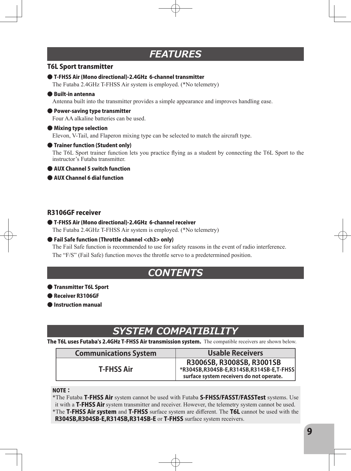 9T6L Sport transmitterR3106GF receiverFEATURESCONTENTS● Transmitter T6L Sport● Receiver R3106GF● Instruction manualSYSTEM COMPATIBILITY● T-FHSS Air (Mono directional)-2.4GHz  6-channel transmitterThe Futaba 2.4GHz T-FHSS Air system is employed. (*No telemetry)● Built-in antennaAntenna built into the transmitter provides a simple appearance and improves handling ease.● Power-saving type transmitterFour AA alkaline batteries can be used. ● Mixing type selectionElevon, V-Tail, and Flaperon mixing type can be selected to match the aircraft type.● Trainer function (Student only)The T6L Sport trainer function lets you practice ying as a student by connecting the T6L Sport to the instructor’s Futaba transmitter.● AUX Channel 5 switch function● AUX Channel 6 dial function● T-FHSS Air (Mono directional)-2.4GHz  6-channel receiverThe Futaba 2.4GHz T-FHSS Air system is employed. (*No telemetry)● Fail Safe function (Throttle channel &lt;ch3&gt; only)The Fail Safe function is recommended to use for safety reasons in the event of radio interference. The “F/S” (Fail Safe) function moves the throttle servo to a predetermined position.The T6L uses Futaba&apos;s 2.4GHz T-FHSS Air transmission system.  The compatible receivers are shown below.NOTE：*The Futaba T-FHSS Air system cannot be used with Futaba S-FHSS/FASST/FASSTest systems. Use it with a T-FHSS Air system transmitter and receiver. However, the telemetry system cannot be used.*The T-FHSS Air system and T-FHSS surface system are dierent. The T6L cannot be used with the R304SB,R304SB-E,R314SB,R314SB-E or T-FHSS surface system receivers.Communications System Usable Receivers T-FHSS Air R3006SB, R3008SB, R3001SB*R304SB,R304SB-E,R314SB,R314SB-E,T-FHSS surface system receivers do not operate.