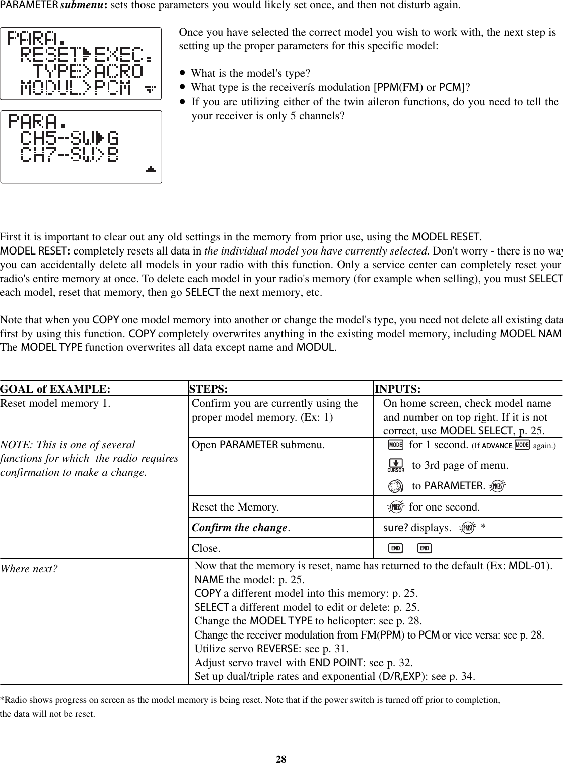 PARAMETER submenu:sets those parameters you would likely set once, and then not disturb again.Once you have selected the correct model you wish to work with, the next step issetting up the proper parameters for this specific model:•What is the model&apos;s type?•What type is the receiverís modulation [PPM(FM) or PCM]?•If you are utilizing either of the twin aileron functions, do you need to tell theyour receiver is only 5 channels?First it is important to clear out any old settings in the memory from prior use, using the MODEL RESET.MODEL RESET:completely resets all data in the individual model you have currently selected. Don&apos;t worry - there is no wayyou can accidentally delete all models in your radio with this function. Only a service center can completely reset yourradio&apos;s entire memory at once. To delete each model in your radio&apos;s memory (for example when selling), you must SELECTeach model, reset that memory, then go SELECT the next memory, etc.Note that when you COPY one model memory into another or change the model&apos;s type, you need not delete all existing datafirst by using this function. COPY completely overwrites anything in the existing model memory, including MODEL NAMThe MODEL TYPE function overwrites all data except name and MODUL.GOAL of EXAMPLE: STEPS: INPUTS:*Radio shows progress on screen as the model memory is being reset. Note that if the power switch is turned off prior to completion,the data will not be reset.28Reset model memory 1.NOTE: This is one of severalfunctions for which the radio requiresconfirmation to make a change.Where next?Confirm you are currently using theproper model memory. (Ex: 1)Open PARAMETER submenu.Reset the Memory.Confirm the change.Close.On home screen, check model nameand number on top right. If it is notcorrect, use MODEL SELECT,p.25.for 1 second. (If ADVANCE,again.)to 3rd page of menu.to PARAMETER.for one second.sure? displays. *Now that the memory is reset, name has returned to the default (Ex: MDL-01).NAME the model: p. 25.COPY adifferent model into this memory: p. 25.SELECT a different model to edit or delete: p. 25.Change the MODEL TYPE to helicopter: see p. 28.Change the receiver modulation from FM(PPM)toPCM or vice versa: see p. 28.Utilize servo REVERSE:seep. 31.Adjust servo travel with END POINT:seep. 32.Set up dual/triple rates and exponential (D/R,EXP): see p. 34.