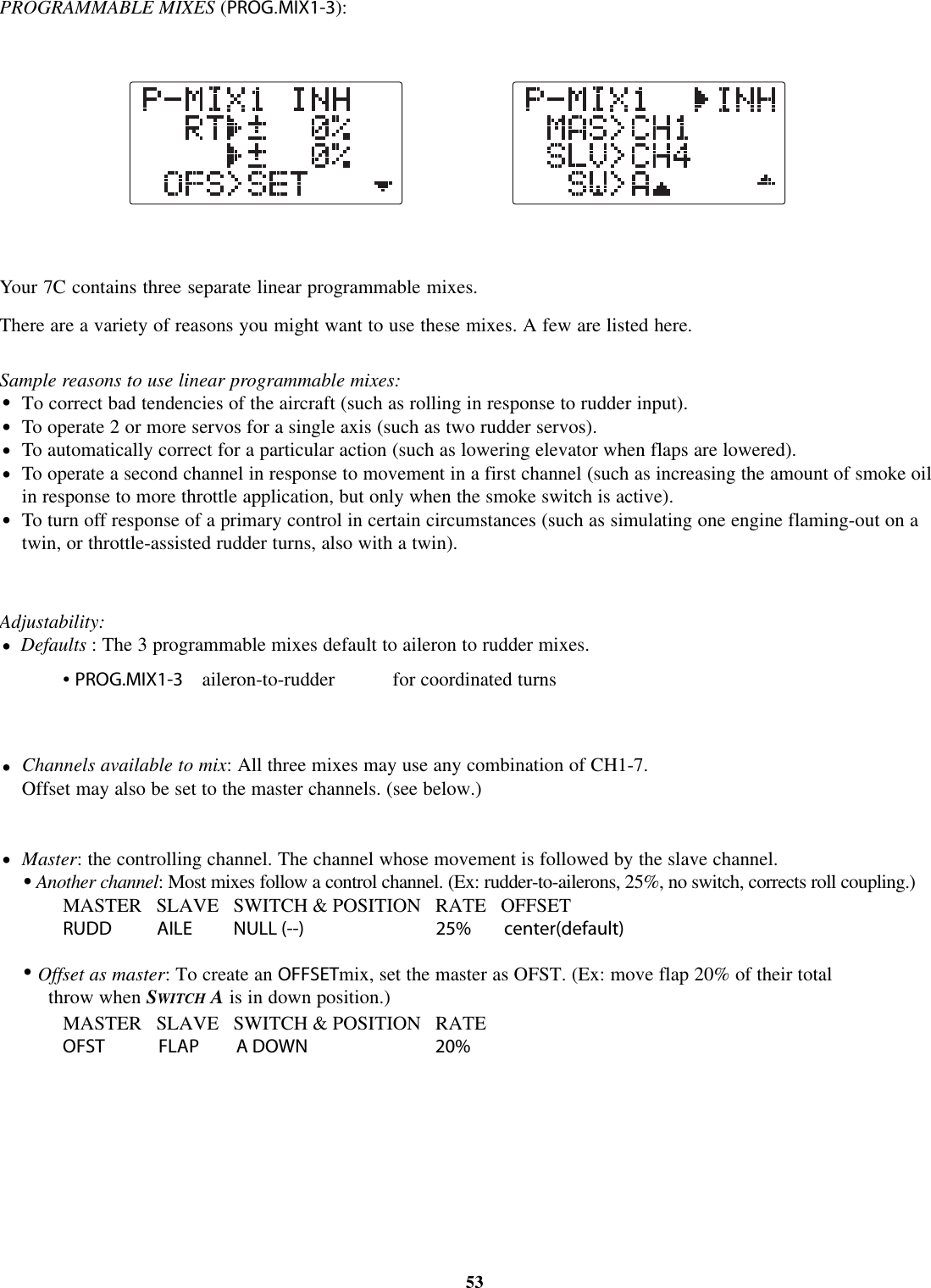 PROGRAMMABLE MIXES (PROG.MIX1-3):Your 7C contains three separate linear programmable mixes.There are a variety of reasons you might want to use these mixes. A few are listed here.Sample reasons to use linear programmable mixes:To correct bad tendencies of the aircraft (such as rolling in response to rudder input).To operate 2 or more servos for a single axis (such as two rudder servos).To automatically correct for a particular action (such as lowering elevator when flaps are lowered).To operate a second channel in response to movement in a first channel (such as increasing the amount of smoke oilin response to more throttle application, but only when the smoke switch is active).To turn off response of a primary control in certain circumstances (such as simulating one engine flaming-out on atwin, or throttle-assisted rudder turns, also with a twin).Adjustability:Defaults : The 3 programmable mixes default to aileron to rudder mixes.•PROG.MIX1-3 aileron-to-rudder for coordinated turnsChannels available to mix: All three mixes may use any combination of CH1-7.Offset may also be set to the master channels. (see below.)Master: the controlling channel. The channel whose movement is followed by the slave channel.Another channel:Most mixes follow a control channel. (Ex: rudder-to-ailerons, 25%, no switch, corrects roll coupling.)MASTER SLAVE SWITCH &amp; POSITION RATE OFFSETRUDD AILE NULL (--) 25% center(default)MASTER SLAVE SWITCH &amp; POSITION RATEOFST FLAP A DOWN 20%Offset as master:Tocreate an OFFSETmix, set the master as OFST. (Ex: move flap 20% of their totalthrow when SWITCH Ais in down position.)53••••••••••