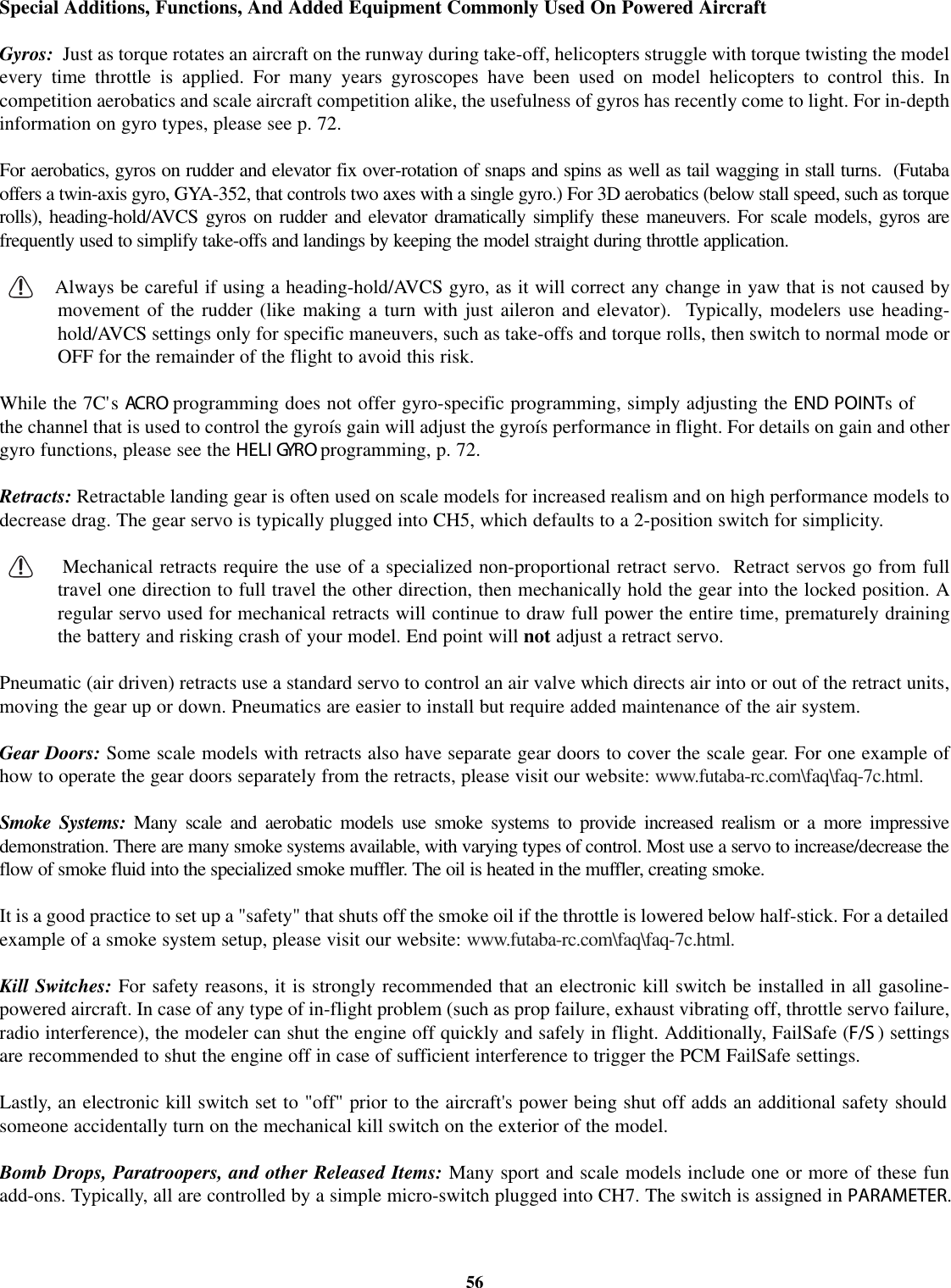 Special Additions, Functions, And Added Equipment Commonly Used On Powered AircraftGyros: Just as torque rotates an aircraft on the runway during take-off, helicopters struggle with torque twisting the modelevery time throttle is applied. For many years gyroscopes have been used on model helicopters to control this. Incompetition aerobatics and scale aircraft competition alike, the usefulness of gyros has recently come to light. For in-depthinformation on gyro types, please see p. 72.For aerobatics, gyros on rudder and elevator fix over-rotation of snaps and spins as well as tail wagging in stall turns. (Futabaoffers a twin-axis gyro, GYA-352, that controls two axes with a single gyro.) For 3D aerobatics (below stall speed, such as torquerolls), heading-hold/AVCS gyros on rudder and elevator dramatically simplify these maneuvers. For scale models, gyros arefrequently used to simplify take-offs and landings by keeping the model straight during throttle application.Always be careful if using a heading-hold/AVCS gyro, as it will correct any change in yaw that is not caused bymovement of the rudder (like making a turn with just aileron and elevator). Typically, modelers use heading-hold/AVCS settings only for specific maneuvers, such as take-offs and torque rolls, then switch to normal mode orOFF for the remainder of the flight to avoid this risk.While the 7C&apos;s AC R O programming does not offer gyro-specific programming, simply adjusting the END POINTsofthe channel that is used to control the gyroís gain will adjust the gyroís performance in flight. For details on gain and othergyro functions, please see the HELI GYRO programming, p. 72.Retracts: Retractable landing gear is often used on scale models for increased realism and on high performance models todecrease drag. The gear servo is typically plugged into CH5, which defaults to a 2-position switch for simplicity.Mechanical retracts require the use of a specialized non-proportional retract servo. Retract servos go from fulltravel one direction to full travel the other direction, then mechanically hold the gear into the locked position. Aregular servo used for mechanical retracts will continue to draw full power the entire time, prematurely drainingthe battery and risking crash of your model. End point will not adjust a retract servo.Pneumatic (air driven) retracts use a standard servo to control an air valve which directs air into or out of the retract units,moving the gear up or down. Pneumatics are easier to install but require added maintenance of the air system.Gear Doors: Some scale models with retracts also have separate gear doors to cover the scale gear. For one example ofhow to operate the gear doors separately from the retracts, please visit our website: www.futaba-rc.com\faq\faq-7c.html.Smoke Systems: Many scale and aerobatic models use smoke systems to provide increased realism or a more impressivedemonstration. There are many smoke systems available, with varying types of control. Most use a servo to increase/decrease theflow of smoke fluid into the specialized smoke muffler. The oil is heated in the muffler, creating smoke.It is a good practice to set up a &quot;safety&quot; that shuts off the smoke oil if the throttle is lowered below half-stick. For a detailedexample of a smoke system setup, please visit our website: www.futaba-rc.com\faq\faq-7c.html.Kill Switches: For safety reasons, it is strongly recommended that an electronic kill switch be installed in all gasoline-powered aircraft. In case of any type of in-flight problem (such as prop failure, exhaust vibrating off, throttle servo failure,radio interference), the modeler can shut the engine off quickly and safely in flight. Additionally, FailSafe (F/S ) settingsare recommended to shut the engine off in case of sufficient interference to trigger the PCM FailSafe settings.Lastly, an electronic kill switch set to &quot;off&quot; prior to the aircraft&apos;s power being shut off adds an additional safety shouldsomeone accidentally turn on the mechanical kill switch on the exterior of the model.Bomb Drops, Paratroopers, and other Released Items: Many sport and scale models include one or more of these funadd-ons. Typically, all are controlled by a simple micro-switch plugged into CH7. The switch is assigned in PARAMETER.56