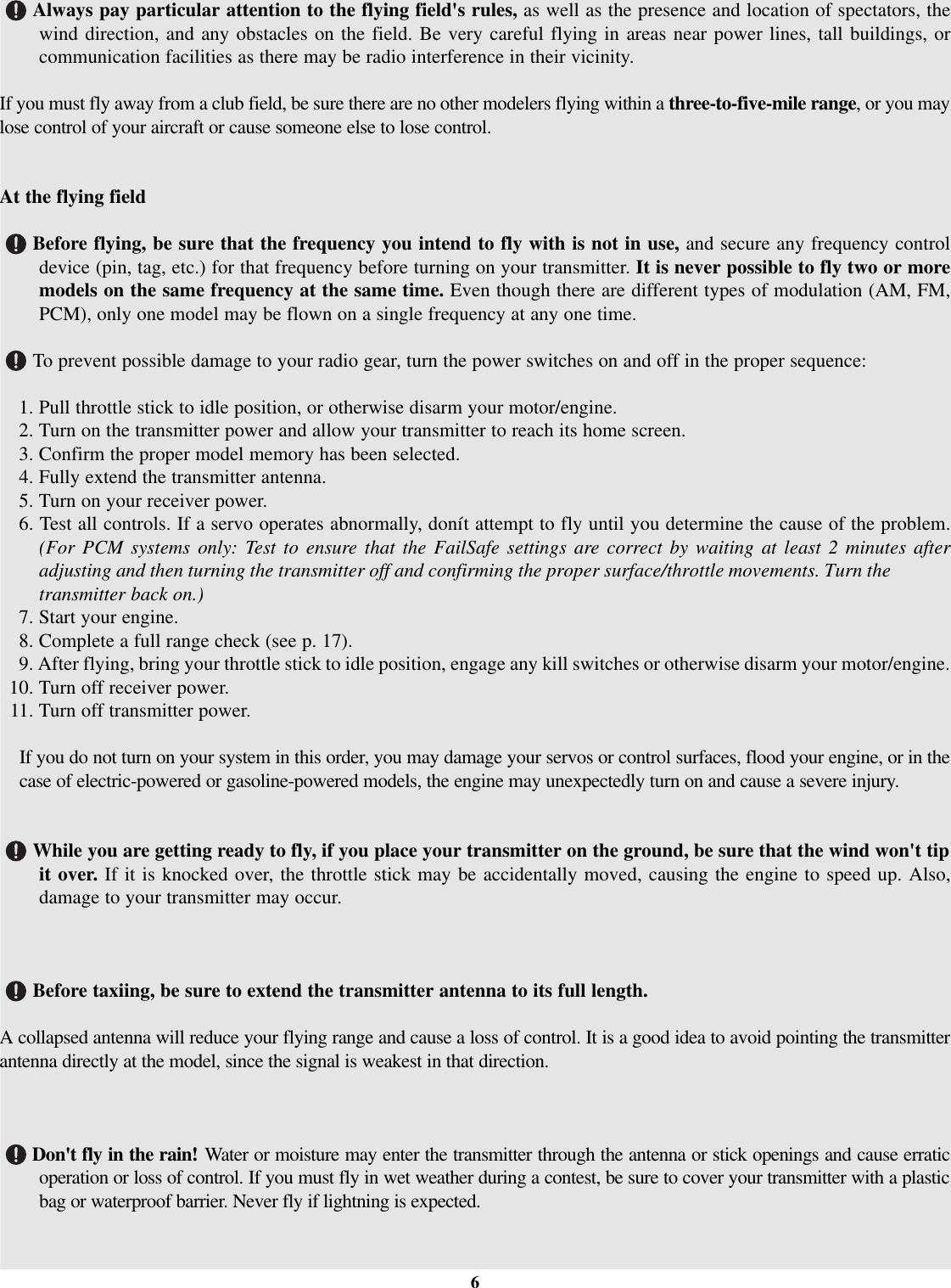 Always pay particular attention to the flying field&apos;srules, as well as the presence and location of spectators, thewind direction, and any obstacles on the field. Be very careful flying in areas near power lines, tall buildings, orcommunication facilities as there may be radio interference in their vicinity.Ifyou must fly away from a club field, be sure there are no other modelers flying within a three-to-five-mile range,oryoumaylose control of your aircraft or cause someone else to lose control.At the flying fieldBefore flying, be sure that the frequency you intend to fly with is not in use, and secure any frequency controldevice (pin, tag, etc.) for that frequency before turning on your transmitter. It is never possible to fly two or moremodels on the same frequency at the same time. Even though there are different types of modulation (AM, FM,PCM), only one model may be flown on a single frequency at any one time.To prevent possible damage to your radio gear, turn the power switches on and off in the proper sequence:1. Pull throttle stick to idle position, or otherwise disarm your motor/engine.2. Turn on the transmitter power and allow your transmitter to reach its home screen.3. Confirm the proper model memory has been selected.4. Fully extend the transmitter antenna.5. Turn on your receiver power.6. Test all controls. If a servo operates abnormally, donít attempt to fly until you determine the cause of the problem.(For PCM systems only: Test to ensure that the FailSafe settings are correct by waiting at least 2 minutes afteradjusting and then turning the transmitter off and confirming the proper surface/throttle movements. Turn thetransmitter back on.)7. Start your engine.8. Complete a full range check (see p. 17).9. After flying, bring your throttle stick to idle position, engage any kill switches or otherwise disarm your motor/engine.10. Turn off receiver power.11.Turn off transmitter power.If you do not turn on your system in this order, you may damage your servos or control surfaces, flood your engine, or in thecase of electric-powered or gasoline-powered models, the engine may unexpectedly turn on and cause a severe injury.While you are getting ready to fly, if you place your transmitter on the ground, be sure that the wind won&apos;t tipit over. If it is knocked over, the throttle stick may be accidentally moved, causing the engine to speed up. Also,damage to your transmitter may occur.Before taxiing, be sure to extend the transmitter antenna to its full length.Acollapsed antenna will reduce your flying range and cause a loss of control. It is a good idea to avoid pointing the transmitterantenna directly at the model, since the signal is weakest in that direction.Don&apos;tfly in the rain! Water or moisture may enter the transmitter through the antenna or stick openings and cause erraticoperation or loss of control. If you must fly in wet weather during a contest, be sure to cover your transmitter with a plasticbag or waterproof barrier. Never fly if lightning is expected.6