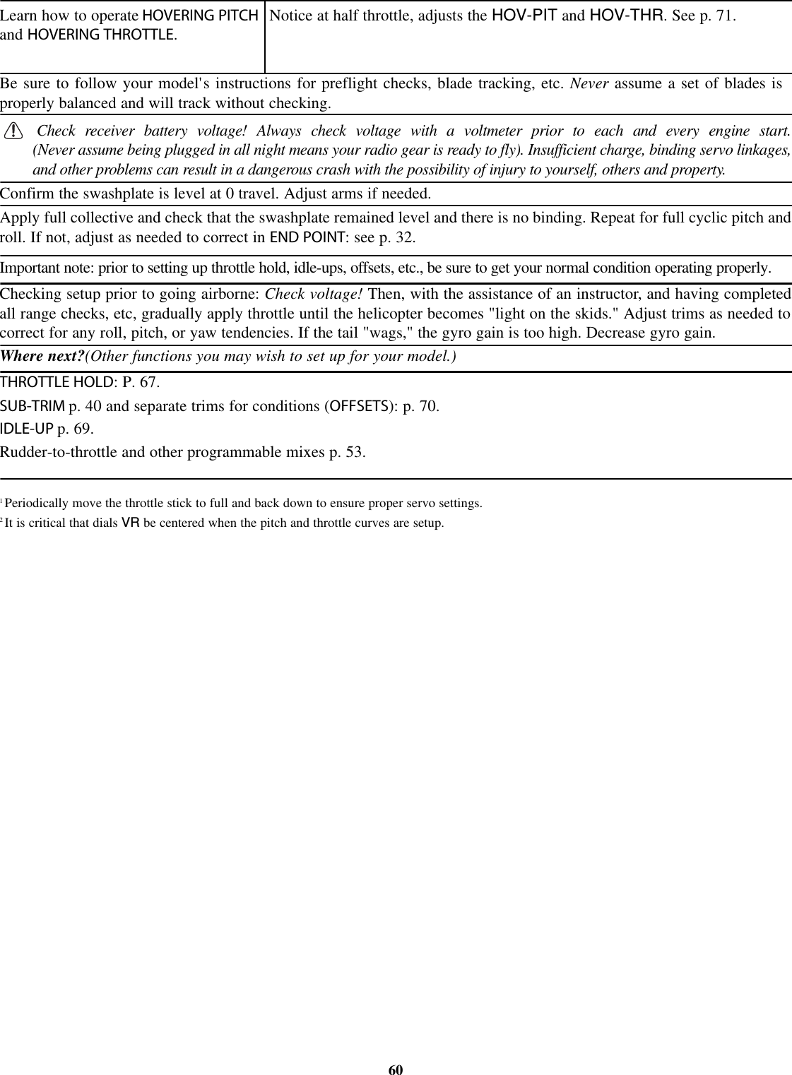 1Periodically move the throttle stick to full and back down to ensure proper servo settings.2It is critical that dials VR be centered when the pitch and throttle curves are setup.60Learn how to operate HOVERING PITCHand HOVERING THROTTLE.Notice at half throttle, adjusts the HOV-PIT and HOV-THR.Seep. 71.Be sure to follow your model&apos;s instructions for preflight checks, blade tracking, etc. Never assume a set of blades isproperly balanced and will track without checking.Check receiver battery voltage! Always check voltage with a voltmeter prior to each and every engine start.(Never assume being plugged in all night means your radio gear is ready to fly). Insufficient charge, binding servo linkages,and other problems can result in a dangerous crash with the possibility of injury to yourself, others and property.Confirm the swashplate is level at 0 travel. Adjust arms if needed.Apply full collective and check that the swashplate remained level and there is no binding. Repeat for full cyclic pitch androll. If not, adjust as needed to correct in END POINT: see p. 32.Important note: prior to setting up throttle hold, idle-ups, offsets, etc., be sure to get your normal condition operating properly.Where next?(Other functions you may wish to set up for your model.)THROTTLE HOLD:P.67.SUB-TRIM p. 40 and separate trims for conditions (OFFSETS): p. 70.IDLE-UP p. 69.Rudder-to-throttle and other programmable mixes p. 53.Checking setup prior to going airborne: Check voltage! Then, with the assistance of an instructor, and having completedall range checks, etc, gradually apply throttle until the helicopter becomes &quot;light on the skids.&quot; Adjust trims as needed tocorrect for any roll, pitch, or yaw tendencies. If the tail &quot;wags,&quot; the gyro gain is too high. Decrease gyro gain.