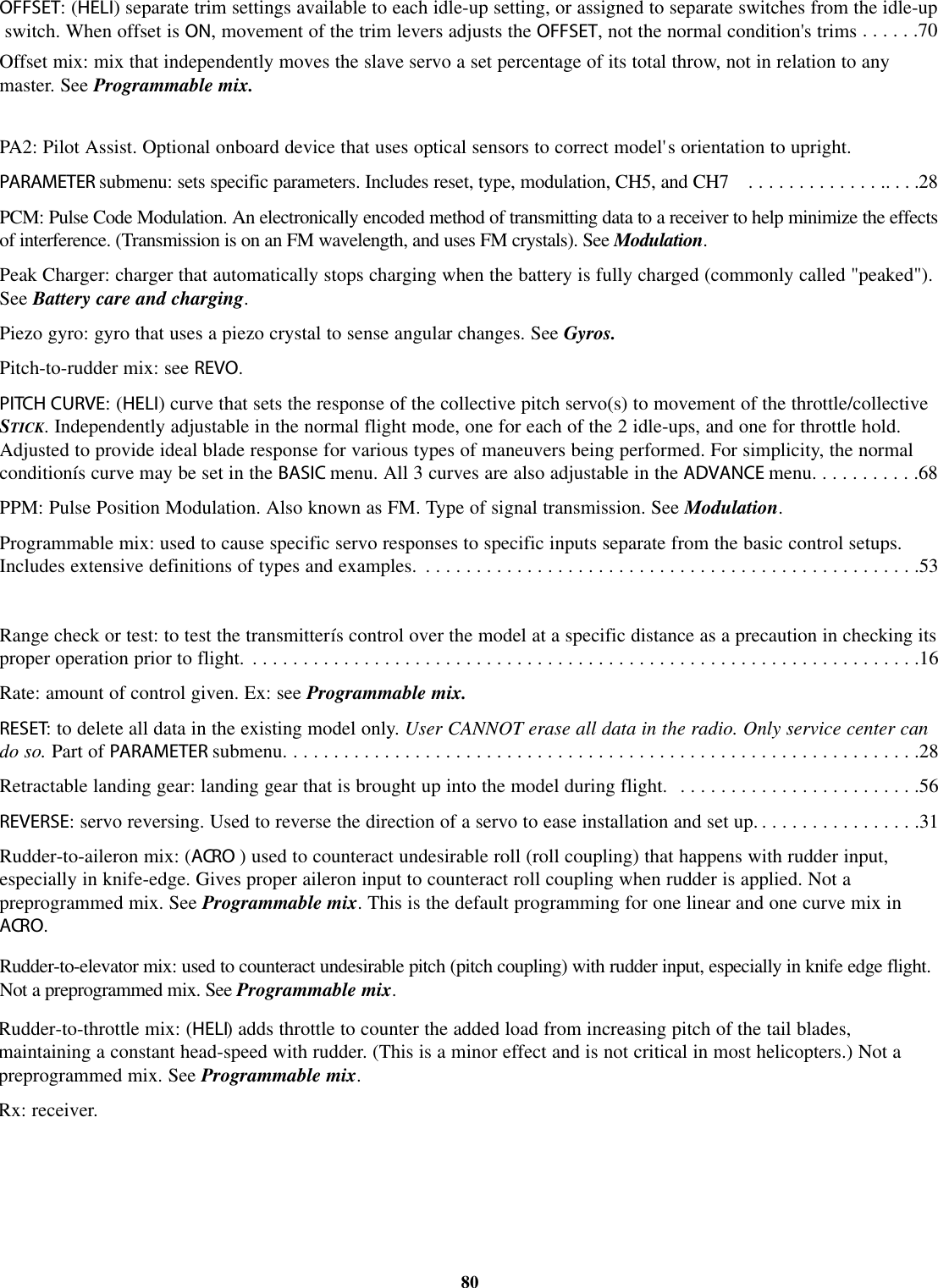 OFFSET:(HELI)separate trim settings available to each idle-up setting, or assigned to separate switches from the idle-upswitch. When offset is ON, movement of the trim levers adjusts the OFFSET, not the normal condition&apos;s trims ......70Offset mix: mix that independently moves the slave servo a set percentage of its total throw, not in relation to anymaster. See Programmable mix.PA2: Pilot Assist. Optional onboard device that uses optical sensors to correct model&apos;s orientation to upright.PARAMETER submenu: sets specific parameters. Includes reset, type, modulation, CH5, and CH7 . . . . . . . . . . . . . .. . . .28PCM: Pulse Code Modulation. An electronically encoded method of transmitting data to a receiver to help minimize the effectsof interference. (Transmission is on an FM wavelength, and uses FM crystals). See Modulation.Peak Charger: charger that automatically stops charging when the battery is fully charged (commonly called &quot;peaked&quot;).See Battery care and charging.Piezo gyro: gyro that uses a piezo crystal to sense angular changes. See Gyros.Pitch-to-rudder mix: see REVO.PITCH CURVE:(HELI) curve that sets the response of the collective pitch servo(s) to movement of the throttle/collectiveSTICK. Independently adjustable in the normal flight mode, one for each of the 2 idle-ups, and one for throttle hold.Adjusted to provide ideal blade response for various types of maneuvers being performed. For simplicity, the normalconditionís curve may be set in the BASIC menu. All 3 curves are also adjustable in the ADVANCE menu. . . . . . . . . . .68PPM: Pulse Position Modulation. Also known as FM. Type of signal transmission. See Modulation.Programmable mix: used to cause specific servo responses to specific inputs separate from the basic control setups.Includes extensive definitions of types and examples. .................................................53Range check or test: to test the transmitterís control over the model at a specific distance as a precaution in checking itsproper operation prior to flight. ..................................................................16Rate: amount of control given. Ex: see Programmable mix.RESET:todelete all data in the existing model only. User CANNOT erase all data in the radio. Only service center cando so. Part of PARAMETER submenu. ..............................................................28Retractable landing gear: landing gear that is brought up into the model during flight. . . . . . . . . . . . . . . . . . . . . . . . .56REVERSE: servo reversing. Used to reverse the direction of a servo to ease installation and set up. . . . . . . . . . . . . . . . .31Rudder-to-aileron mix: (ACRO ) used to counteract undesirable roll (roll coupling) that happens with rudder input,especially in knife-edge. Gives proper aileron input to counteract roll coupling when rudder is applied. Not apreprogrammed mix. See Programmable mix.This is the default programming for one linear and one curve mix inACRO.Rudder-to-elevator mix: used to counteract undesirable pitch (pitch coupling) with rudder input, especially in knife edge flight.Not a preprogrammed mix. See Programmable mix.80Rudder-to-throttle mix: (HELI) adds throttle to counter the added load from increasing pitch of the tail blades,maintaining a constant head-speed with rudder. (This is a minor effect and is not critical in most helicopters.) Not apreprogrammed mix. See Programmable mix.Rx: receiver.