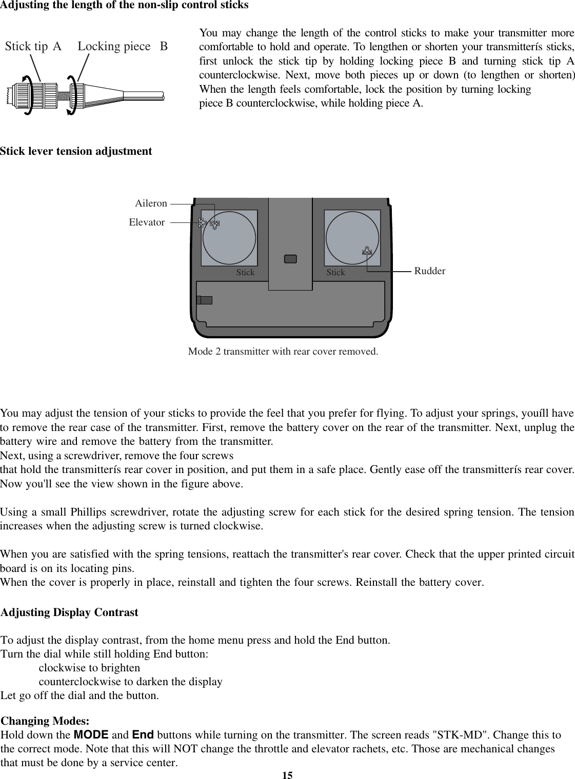 15Adjusting the length of the non-slip control sticksYoumay change the length of the control sticks to make your transmitter morecomfortable to hold and operate. To lengthen or shorten your transmitterís sticks,first unlock the stick tip by holding locking piece B and turning stick tip Acounterclockwise. Next, move both pieces up or down (to lengthen or shorten)When the length feels comfortable, lock the position by turning lockingpiece B counterclockwise, while holding piece A.Stick lever tension adjustmentYou may adjust the tension of your sticks to provide the feel that you prefer for flying.Adjusting Display ContrastTo adjust the display contrast, from the home menu press and hold the End button.Turn the dial while still holding End button:clockwise to brightencounterclockwise to darken the displayLet go off the dial and the button.Changing Modes:Hold down the MODE and End buttons while turning on the transmitter. The screen reads &quot;STK-MD&quot;. Change this tothe correct mode. Note that this will NOT change the throttle and elevator rachets, etc. Those are mechanical changesthat must be done by a service center.To adjust your springs, youíll haveto remove the rear case of the transmitter. First, remove the battery cover on the rear of the transmitter. Next, unplug thebattery wire and remove the battery from the transmitter.Next, using a screwdriver, remove the four screwsthat hold the transmitterís rear cover in position, and put them in a safe place. Gently ease off the transmitterís rear cover.Now you&apos;ll see the view shown in the figure above.Using a small Phillips screwdriver, rotate the adjusting screw for each stick for the desired spring tension. The tensionincreases when the adjusting screw is turned clockwise.When you are satisfied with the spring tensions, reattach the transmitter&apos;s rear cover. Check that the upper printed circuitboard is on its locating pins.When the cover is properly in place, reinstall and tighten the four screws. Reinstall the battery cover.Stick tip A Locking piece BAileronElevatorRudderStick StickMode 2 transmitter with rear cover removed.
