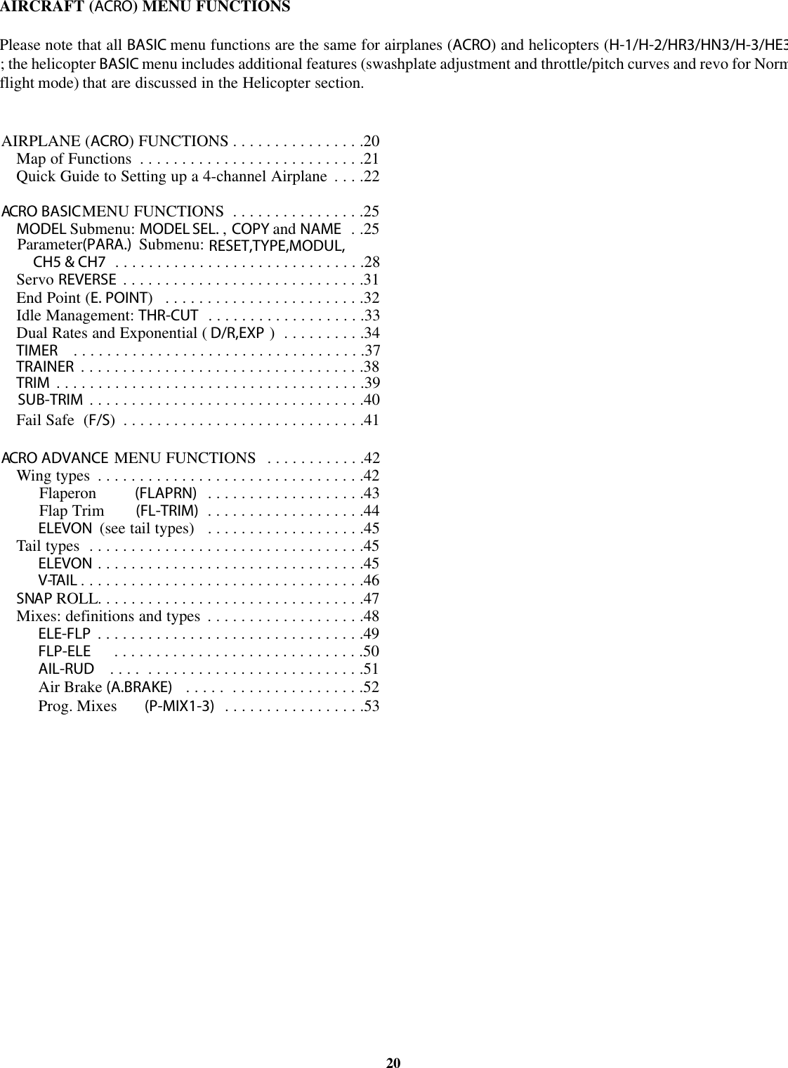 AIRCRAFT (ACRO) MENU FUNCTIONSPlease note that all BASIC menu functions are the same for airplanes (ACRO)andhelicopters (H-1/H-2/HR3/HN3/H-3/HE3; the helicopter BASIC menu includes additional features (swashplate adjustment and throttle/pitch curves and revo for Norm20AIRPLANE (ACRO)FUNCTIONS ................20Map of Functions ...........................21Quick Guide to Setting up a 4-channel Airplane ....22ACRO BASICMENU FUNCTIONS ................25MODEL Submenu: MODEL SEL. ,COPY and NAME . .25Parameter(PARA.) Submenu: RESET,TYPE,MODUL,CH5 &amp; CH7 ..............................28Servo REVERSE .............................31End Point (E. POINT)........................32Idle Management: THR-CUT ...................33Dual Rates and Exponential ( D/R,EXP )..........34TIMER ...................................37TRAINER ..................................38TRIM .....................................39SUB-TRIM .................................40Fail Safe (F/S).............................41ACRO ADVANCE MENU FUNCTIONS ............42Wing types ................................42(FLAPRN)Flaperon ...................43(FL-TRIM)Flap Trim ...................44ELEVON (see tail types) ...................45Tail types .................................45ELEVON ................................45V-TAIL ..................................46SNAP ROLL................................47Mixes: definitions and types ...................48ELE-FLP ................................49Air Brake (A.BRAKE) ..... ................52FLP-ELE ..............................50AIL-RUD .... ..........................51Prog. Mixes (P-MIX1-3) .................53flight mode) that are discussed in the Helicopter section.