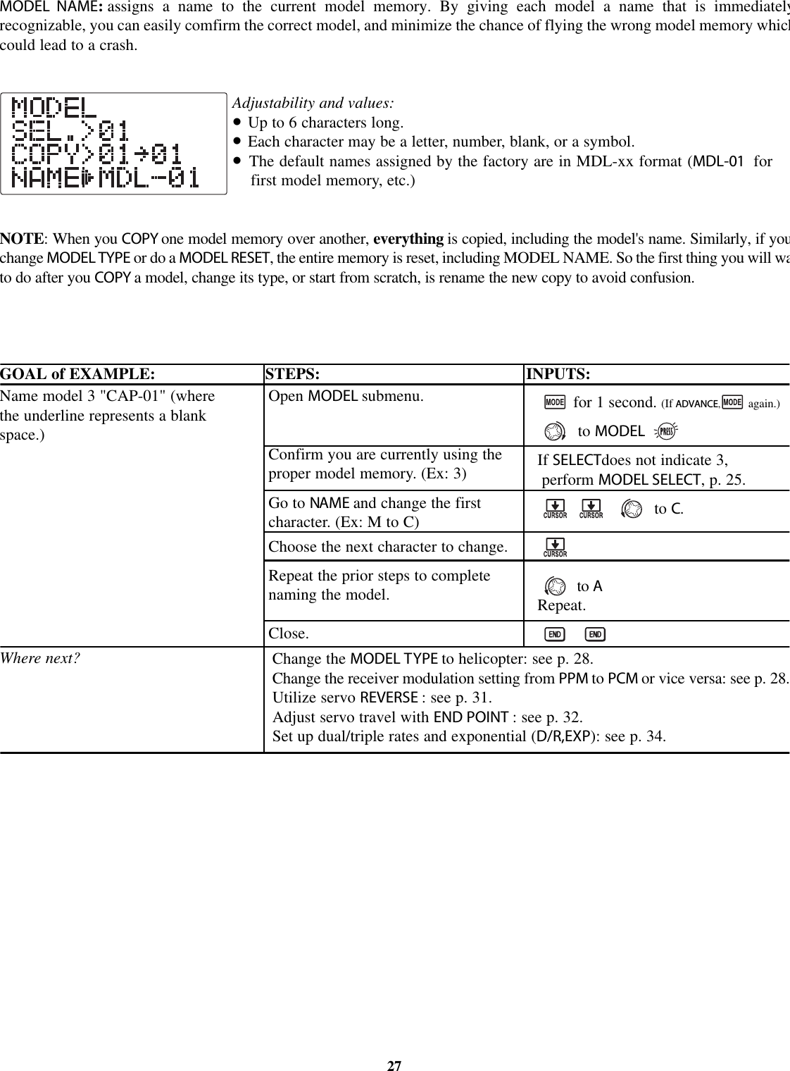 MODEL NAME:assigns a name to the current model memory. By giving each model a name that is immediatelyrecognizable, you can easily comfirm the correct model, and minimize the chance of flying the wrong model memory whichcould lead to a crash.Adjustability and values:•Up to 6 characters long.•Each character may be a letter, number, blank, or a symbol.•The default names assigned by the factory are in MDL-xx format (MDL-01 forfirst model memory, etc.)NOTE:Whenyou COPY one model memory over another, everything is copied, including the model&apos;s name. Similarly, if youchange MODEL TYPE or do a MODEL RESET,the entire memory is reset, including MODEL NAME. So the first thing you will watodoafter you COPY amodel, change its type, or start from scratch, is rename the new copy to avoid confusion.GOAL of EXAMPLE: STEPS: INPUTS:27Name model 3 &quot;CAP-01&quot; (wherethe underline represents a blankspace.)Where next?Open MODEL submenu.Confirm you are currently using theproper model memory. (Ex: 3)Go to NAME and change the firstcharacter. (Ex: M to C)Choose the next character to change.Repeat the prior steps to completenaming the model.Close.for 1 second. (If ADVANCE,again.)to MODEL.If SELECTdoes not indicate 3,perform MODEL SELECT,p.25.to C.to ARepeat.Change the MODEL TYPE to helicopter: see p. 28.Change the receiver modulation setting from PPM to PCM or vice versa: see p. 28.Utilize servo REVERSE : see p. 31.Adjust servo travel with END POINT :seep. 32.Set up dual/triple rates and exponential (D/R,EXP): see p. 34.