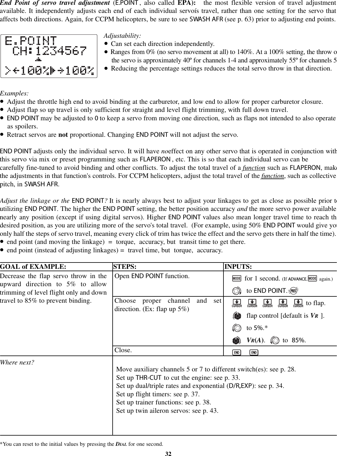 End Point of servo travel adjustment (E.POINT , also called EPA): the most flexible version of travel adjustmentavailable. It independently adjusts each end of each individual servoís travel, rather than one setting for the servo thataffects both directions. Again, for CCPM helicopters, be sure to see SWASH AFR (see p. 63) prior to adjusting end points.Adjustability:•Can set each direction independently.•Ranges from 0% (no servo movement at all) to 140%. At a 100% setting, the throw othe servo is approximately 40º for channels 1-4 and approximately 55º for channels 5•Reducing the percentage settings reduces the total servo throw in that direction.Examples:•Adjust the throttle high end to avoid binding at the carburetor, and low end to allow for proper carburetor closure.•Adjust flap so up travel is only sufficient for straight and level flight trimming, with full down travel.•END POINT may be adjusted to 0to keep a servo from moving one direction, such as flaps not intended to also operateas spoilers.•Retract servos are not proportional. Changing END POINT will not adjust the servo.END POINT adjusts only the individual servo. It will have noeffect on any other servo that is operated in conjunction withthis servo via mix or preset programming such as FLAPERON ,etc. This is so that each individual servo can becarefully fine-tuned to avoid binding and other conflicts. To adjust the total travel of a function such as FLAPERON,makethe adjustments in that function&apos;s controls. For CCPM helicopters, adjust the total travel of the function, such as collectivepitch, in SWASH AFR.Adjust the linkage or the END POINT?It is nearly always best to adjust your linkages to get as close as possible prior toutilizing END POINT. The higher the END POINT setting, the better position accuracy and the more servo power availablenearly any position (except if using digital servos). Higher END POINT values also mean longer travel time to reach thdesired position, as you are utilizing more of the servo&apos;s total travel. (For example, using 50% END POINT would give youonly half the steps of servo travel, meaning every click of trim has twice the effect and the servo gets there in half the time).•end point (and moving the linkage) = torque, accuracy, but transit time to get there.•end point (instead of adjusting linkages) = travel time, but torque, accuracy.GOAL of EXAMPLE: STEPS: INPUTS:*You can reset to the initial values by pressing the DIAL for one second.32Decrease the flap servo throw in theupward direction to 5% to allowtrimming of level flight only and downtravel to 85% to prevent binding.Where next?Open END POINT function.Choose proper channel and setdirection. (Ex: flap up 5%)Close.for 1 second. (If ADVANCE,again.)to END POINT.to flap.flap control [default is VR].to 5%.*VR(A).to85%.Move auxiliary channels 5 or 7 to different switch(es): see p. 28.Set up THR-CUT to cut the engine: see p. 33.Set up dual/triple rates and exponential (D/R,EXP): see p. 34.Set up flight timers: see p. 37.Set up trainer functions: see p. 38.Set up twin aileron servos: see p. 43.