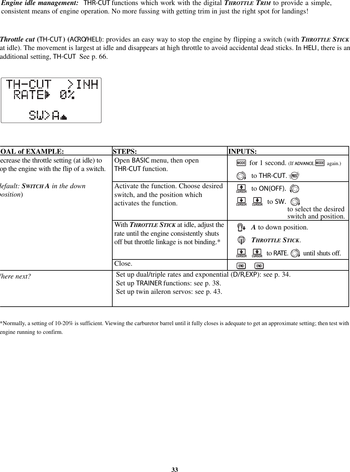 Throttle cut (TH-CUT )(ACRO/HELI): provides an easy way to stop the engine by flipping a switch (with THROTTLE STICKat idle). The movement is largest at idle and disappears at high throttle to avoid accidental dead sticks. In HELI, there is anadditional setting, TH-CUT See p. 66.*Normally, a setting of 10-20% is sufficient. Viewing the carburetor barrel until it fully closes is adequate to get an approximate setting; then test withengine running to confirm.33Engine idle management: THR-CUT: functions which work with the digital THROTTLE TRIM to provide a simple,consistent means of engine operation. No more fussing with getting trim in just the right spot for landings!GOAL of EXAMPLE: STEPS: INPUTS:ecrease the throttle setting (at idle) toopthe engine with the flip of a switch.default: SWITCH Ain the downposition)Where next?Open BASIC menu, then openTHR-CUT function.Activate the function. Choose desiredswitch, and the position whichactivates the function.With THROTTLE STICK at idle, adjust therate until the engine consistently shutsoff but throttle linkage is not binding.*Close.for 1 second. (If ADVANCE,again.)to THR-CUT.to ON(OFF).to SW.Ato down position.THROTTLE STICK.to RATE.until shuts off.Set up dual/triple rates and exponential (D/R,EXP): see p. 34.Set up TRAINER functions: see p. 38.Set up twin aileron servos: see p. 43.to select the desiredswitch and position.