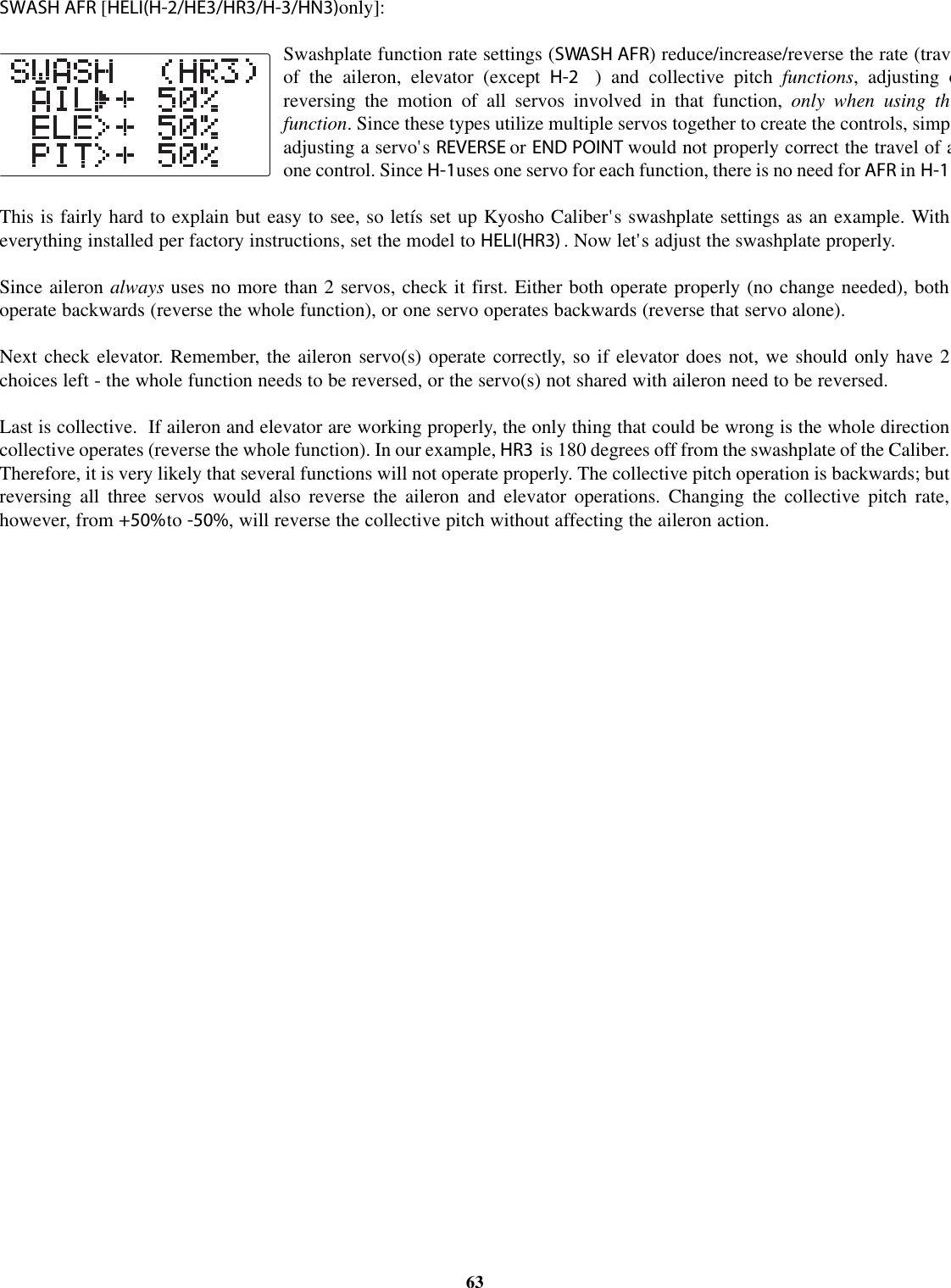 SWASH AFR [HELI(H-2/HE3/HR3/H-3/HN3)only]:Swashplate function rate settings (SWASH AFR) reduce/increase/reverse the rate (travof the aileron, elevator (except H-2 ) and collective pitch functions, adjusting oreversing the motion of all servos involved in that function, only when using thfunction. Since these types utilize multiple servos together to create the controls, simpadjusting a servo&apos;s REVERSE or END POINT would not properly correct the travel of aone control. Since H-1uses one servo for each function, there is no need for AFR in H-1This is fairly hard to explain but easy to see, so letís set up Kyosho Caliber&apos;s swashplate settings as an example. Witheverything installed per factory instructions, set the model to HELI(HR3) .Now let&apos;s adjust the swashplate properly.Since aileron always uses no more than 2 servos, check it first. Either both operate properly (no change needed), bothoperate backwards (reverse the whole function), or one servo operates backwards (reverse that servo alone).Next check elevator. Remember, the aileron servo(s) operate correctly, so if elevator does not, we should only have 2choices left - the whole function needs to be reversed, or the servo(s) not shared with aileron need to be reversed.Last is collective. If aileron and elevator are working properly, the only thing that could be wrong is the whole directioncollective operates (reverse the whole function). In our example, HR3 is 180 degrees off from the swashplate of the Caliber.Therefore, it is very likely that several functions will not operate properly. The collective pitch operation is backwards; butreversing all three servos would also reverse the aileron and elevator operations. Changing the collective pitch rate,however, from +50%to -50%, will reverse the collective pitch without affecting the aileron action.63