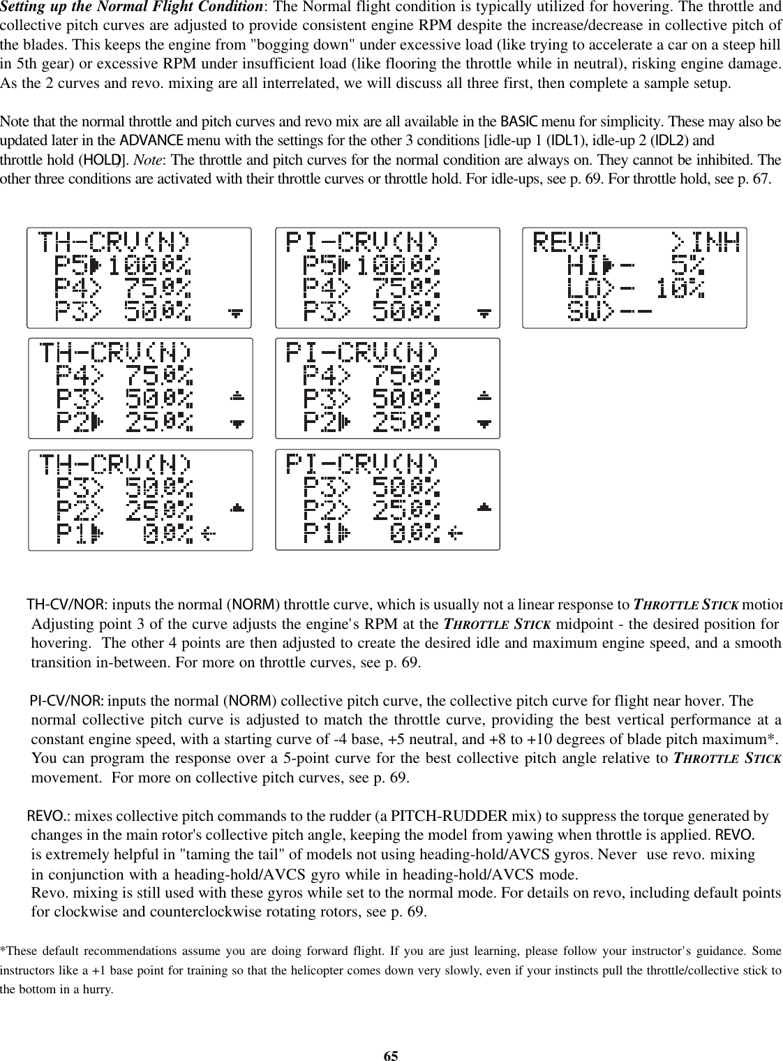 Setting up the Normal Flight Condition: The Normal flight condition is typically utilized for hovering. The throttle andcollective pitch curves are adjusted to provide consistent engine RPM despite the increase/decrease in collective pitch ofthe blades. This keeps the engine from &quot;bogging down&quot; under excessive load (like trying to accelerate a car on a steep hillin 5th gear) or excessive RPM under insufficient load (like flooring the throttle while in neutral), risking engine damage.As the 2 curves and revo. mixing are all interrelated, we will discuss all three first, then complete a sample setup.Note that the normal throttle and pitch curves and revo mix are all available in the BASIC menu for simplicity. These may also beupdated later in the ADVANCE menu with the settings for the other 3 conditions [idle-up 1 (IDL1), idle-up 2 (IDL2)andthrottle hold (HOLD)]. Note:The throttle and pitch curves for the normal condition are always on. They cannot be inhibited. Theother three conditions are activated with their throttle curves or throttle hold. For idle-ups, see p. 69. For throttle hold, see p. 67.TH-CV/NOR: inputs the normal (NORM) throttle curve, which is usually not a linear response to THROTTLE STICK motionAdjusting point 3 of the curve adjusts the engine&apos;s RPM at the THROTTLE STICK midpoint - the desired position forhovering. The other 4 points are then adjusted to create the desired idle and maximum engine speed, and a smoothtransition in-between. For more on throttle curves, see p. 69.PI-CV/NOR: inputs the normal (NORM) collective pitch curve, the collective pitch curve for flight near hover. Thenormal collective pitch curve is adjusted to match the throttle curve, providing the best vertical performance at aconstant engine speed, with a starting curve of -4 base, +5 neutral, and +8 to +10 degrees of blade pitch maximum*.You can program the response over a 5-point curve for the best collective pitch angle relative to THROTTLE STICKmovement. For more on collective pitch curves, see p. 69.REVO.:mixes collective pitch commands to the rudder (a PITCH-RUDDER mix) to suppress the torque generated bychanges in the main rotor&apos;s collective pitch angle, keeping the model from yawing when throttle is applied. REVO.is extremely helpful in &quot;taming the tail&quot; of models not using heading-hold/AVCS gyros. Never use revo. mixingin conjunction with a heading-hold/AVCS gyro while in heading-hold/AVCS mode.Revo. mixing is still used with these gyros while set to the normal mode. For details on revo, including default pointsfor clockwise and counterclockwise rotating rotors, see p. 69.*These default recommendations assume you are doing forward flight. If you are just learning, please follow your instructor&apos;s guidance. Someinstructors like a +1 base point for training so that the helicopter comes down very slowly, even if your instincts pull the throttle/collective stick tothe bottom in a hurry.65