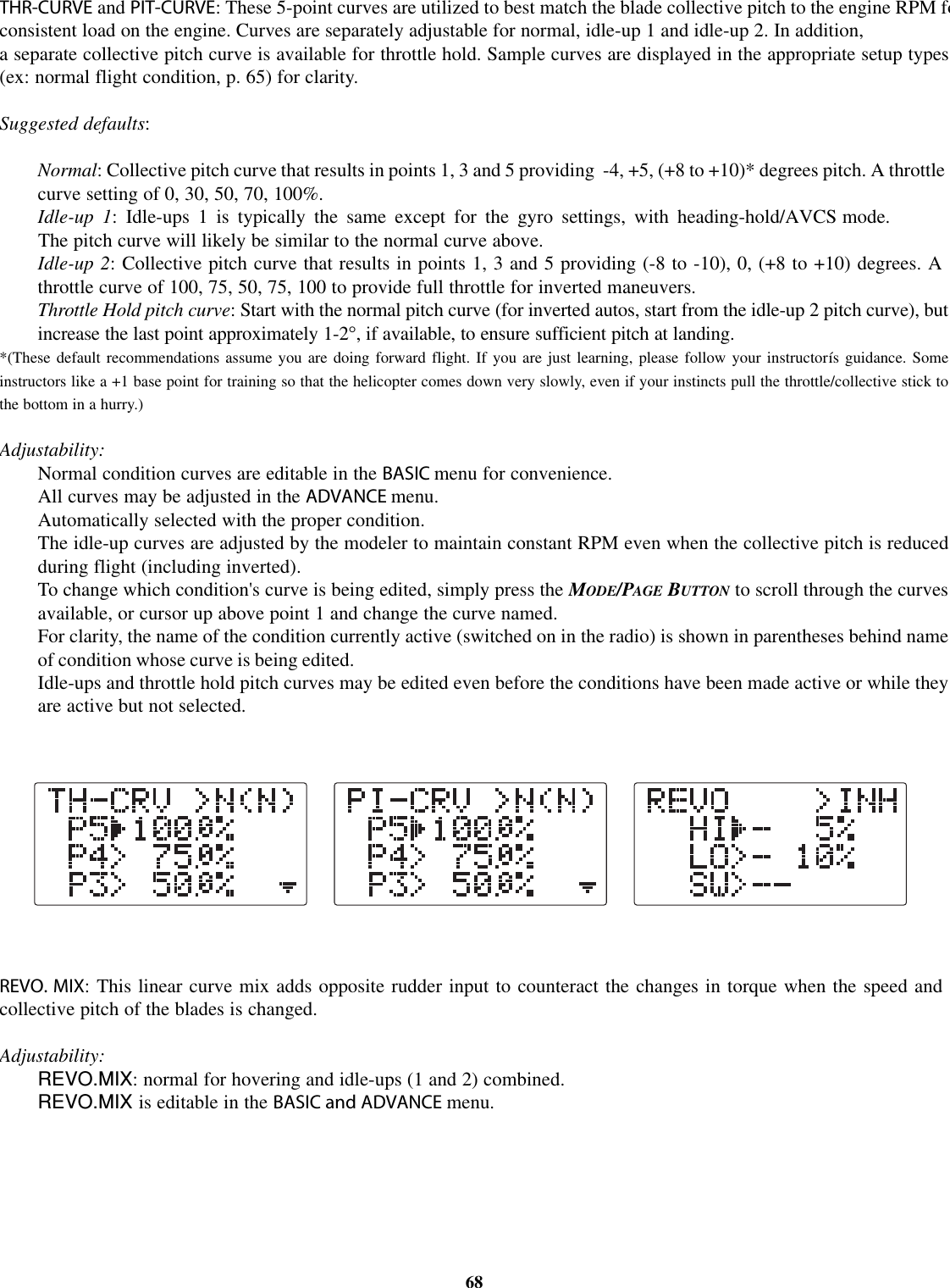 THR-CURVE and PIT-CURVE: These 5-point curves are utilized to best match the blade collective pitch to the engine RPM foconsistent load on the engine. Curves are separately adjustable for normal, idle-up 1 and idle-up 2. In addition,a separate collective pitch curve is available for throttle hold. Sample curves are displayed in the appropriate setup types(ex: normal flight condition, p. 65) for clarity.Suggested defaults:Normal:Collective pitch curve that results in points 1, 3 and 5 providing -4, +5, (+8 to +10)* degrees pitch. A throttlecurve setting of 0, 30, 50, 70, 100%.Idle-up 1: Idle-ups 1 is typically the same except for the gyro settings, with heading-hold/AVCS mode.The pitch curve will likely be similar to the normal curve above.Idle-up 2: Collective pitch curve that results in points 1, 3 and 5 providing (-8 to -10), 0, (+8 to +10) degrees. Athrottle curve of 100, 75, 50, 75, 100 to provide full throttle for inverted maneuvers.Throttle Hold pitch curve:Start with the normal pitch curve (for inverted autos, start from the idle-up 2 pitch curve), butincrease the last point approximately 1-2°,ifavailable, to ensure sufficient pitch at landing.*(These default recommendations assume you are doing forward flight. If you are just learning, please follow your instructorís guidance. Someinstructors like a +1 base point for training so that the helicopter comes down very slowly, even if your instincts pull the throttle/collective stick tothe bottom in a hurry.)Adjustability:Normal condition curves are editable in the BASIC menu for convenience.All curves may be adjusted in the ADVANCE menu.Automatically selected with the proper condition.The idle-up curves are adjusted by the modeler to maintain constant RPM even when the collective pitch is reducedduring flight (including inverted).To change which condition&apos;s curve is being edited, simply press the MODE/PAGE BUTTON to scroll through the curvesavailable, or cursor up above point 1 and change the curve named.For clarity, the name of the condition currently active (switched on in the radio) is shown in parentheses behind nameof condition whose curve is being edited.Idle-ups and throttle hold pitch curves may be edited even before the conditions have been made active or while theyare active but not selected.REVO. MIX: This linear curve mix adds opposite rudder input to counteract the changes in torque when the speed andcollective pitch of the blades is changed.Adjustability:REVO.MIX: normal for hovering and idle-ups (1 and 2) combined.REVO.MIX is editable in the BASIC and ADVANCE menu.68