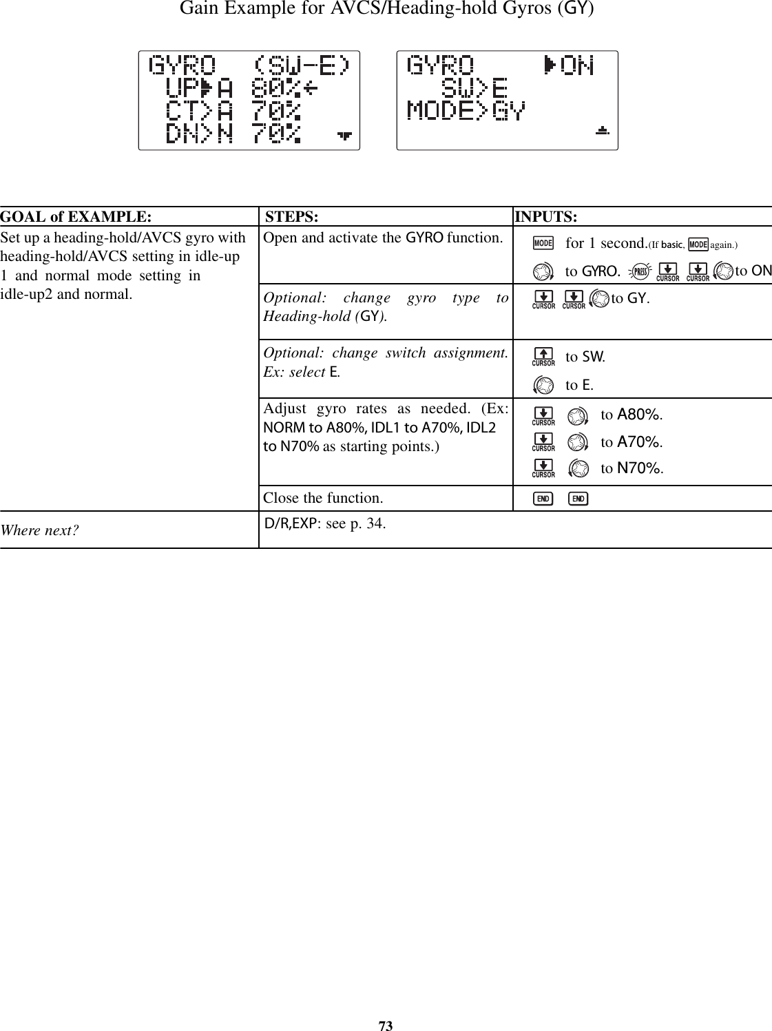 Gain Example for AVCS/Heading-hold Gyros (GY)GOAL of EXAMPLE: STEPS: INPUTS:73Set up a heading-hold/AVCS gyro withheading-hold/AVCS setting in idle-up1 and normal mode setting inidle-up2 and normal.Where next?Open and activate the GYRO function.Optional: change gyro type toHeading-hold (GY).Optional: change switch assignment.Ex: select E.Adjust gyro rates as needed. (Ex:NORM to A80%, IDL1 to A70%, IDL2to N70% as starting points.)Close the function.for 1 second.(If basic, again.)to GYRO.to SW.to E.to A80%.to A70%.to N70%.D/R,EXP: see p. 34.to ONto GY.