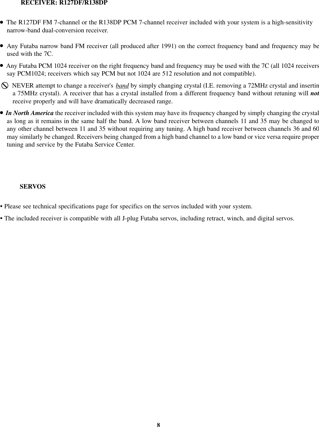 SERVOS•Please see technical specifications page for specifics on the servos included with your system.•The included receiver is compatible with all J-plug Futaba servos, including retract, winch, and digital servos.8RECEIVER: R127DF/R138DP•The R127DF FM 7-channel or the R138DP PCM 7-channel receiver included with your system is a high-sensitivitynarrow-band dual-conversion receiver.•Any Futaba narrow band FM receiver (all produced after 1991) on the correct frequency band and frequency may beused with the 7C.•Any Futaba PCM 1024 receiver on the right frequency band and frequency may be used with the 7C (all 1024 receiverssay PCM1024; receivers which say PCM but not 1024 are 512 resolution and not compatible).NEVER attempt to change a receiver&apos;s band by simply changing crystal (I.E. removing a 72MHz crystal and insertina 75MHz crystal). A receiver that has a crystal installed from a different frequency band without retuning will notreceive properly and will have dramatically decreased range.•In North America the receiver included with this system may have its frequency changed by simply changing the crystalas long as it remains in the same half the band. A low band receiver between channels 11 and 35 may be changed toany other channel between 11 and 35 without requiring any tuning. A high band receiver between channels 36 and 60may similarly be changed. Receivers being changed from a high band channel to a low band or vice versa require propertuning and service by the Futaba Service Center.