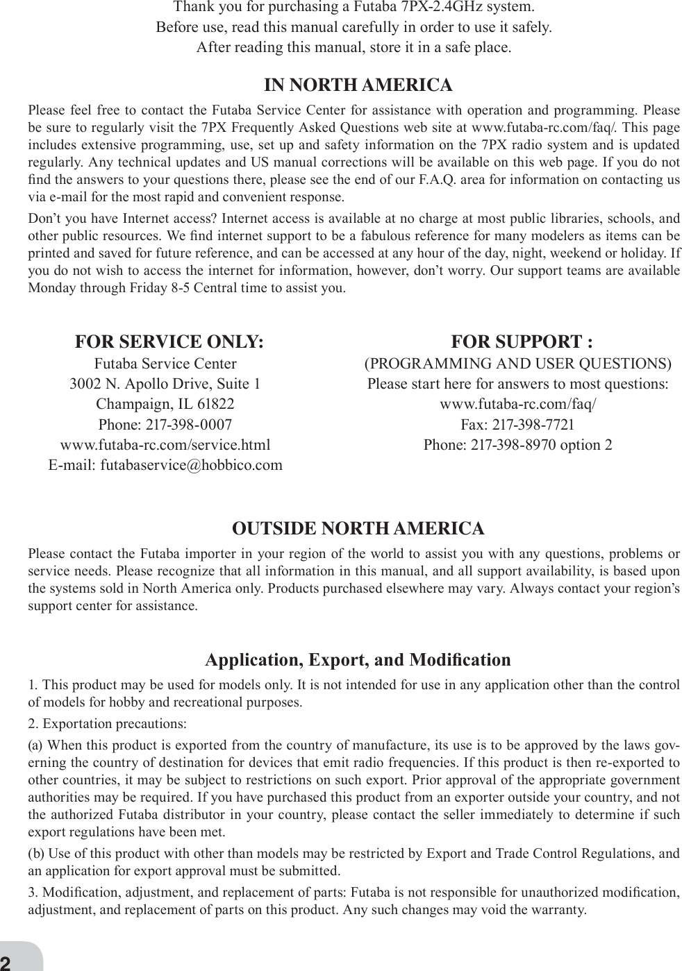 2Thank you for purchasing a Futaba 7PX-2.4GHz system.Before use, read this manual carefully in order to use it safely.After reading this manual, store it in a safe place.IN NORTH AMERICAPlease feel free to contact the Futaba Service Center for assistance with operation and programming. Please be sure to regularly visit the 7PX Frequently Asked Questions web site at www.futaba-rc.com/faq/. This page includes extensive programming, use, set up and safety information on the 7PX radio system and is updated regularly. Any technical updates and US manual corrections will be available on this web page. If you do not ¿nd the answers to your questions there, please see the end of our F.A.Q. area for information on contacting us via e-mail for the most rapid and convenient response.Don’t you have Internet access? Internet access is available at no charge at most public libraries, schools, and other public resources. :e ¿nd internet support to be a fabulous reference for many modelers as items can be printed and saved for future reference, and can be accessed at any hour of the day, night, weekend or holiday. If you do not wish to access the internet for information, however, don’t worry. Our support teams are available Monday through Friday 8-5 Central time to assist you.$SSOLFDWLRQ([SRUWDQG0RGL¿FDWLRQ1. This product may be used for models only. It is not intended for use in any application other than the control of models for hobby and recreational purposes.2. Exportation precautions:(a) When this product is exported from the country of manufacture, its use is to be approved by the laws gov-erning the country of destination for devices that emit radio frequencies. If this product is then re-exported to other countries, it may be subject to restrictions on such export. Prior approval of the appropriate government authorities may be required. If you have purchased this product from an exporter outside your country, and not the authorized Futaba distributor in your country, please contact the seller immediately to determine if such export regulations have been met.(b) Use of this product with other than models may be restricted by Export and Trade Control Regulations, and an application for export approval must be submitted.. Modi¿cation, adjustment, and replacement of parts: Futaba is not responsible for unauthorized modi¿cation, adjustment, and replacement of parts on this product. Any such changes may void the warranty.OUTSIDE NORTH AMERICAPlease contact the Futaba importer in your region of the world to assist you with any questions, problems or service needs. Please recognize that all information in this manual, and all support availability, is based upon the systems sold in North America only. Products purchased elsewhere may vary. Always contact your region’s support center for assistance.FOR SERVICE ONLY:Futaba Service Center3002 N. Apollo Drive, Suite 1Champaign, IL 61822Phone: 217-398-0007www.futaba-rc.com/service.htmlE-mail: futabaservice@hobbico.comFOR SUPPORT :(PROGRAMMING AND USER QUESTIONS)Please start here for answers to most questions:www.futaba-rc.com/faq/Fax: 217-398-7721Phone: 217-398-8970 option 2