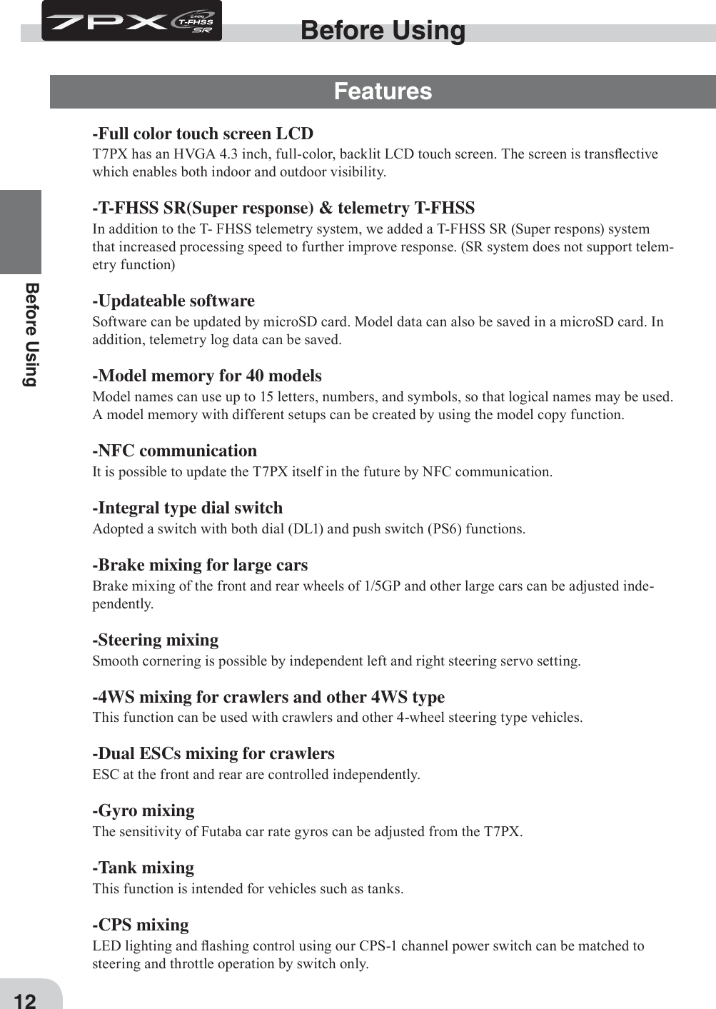 12Before Using-Full color touch screen LCDT7PX has an H9GA 4.3 inch, full-color, backlit LCD touch screen. The screen is transÀective which enables both indoor and outdoor visibility.-T-FHSS SR(Super response) &amp; telemetry T-FHSSIn addition to the T- FHSS telemetry system, we added a T-FHSS SR (Super respons) system that increased processing speed to further improve response. (SR system does not support telem-etry function)-Updateable softwareSoftware can be updated by microSD card. Model data can also be saved in a microSD card. In addition, telemetry log data can be saved.-Model memory for 40 modelsModel names can use up to 15 letters, numbers, and symbols, so that logical names may be used. A model memory with different setups can be created by using the model copy function.-NFC communicationIt is possible to update the T7PX itself in the future by NFC communication.-Integral type dial switchAdopted a switch with both dial (DL1) and push switch (PS6) functions.-Brake mixing for large carsBrake mixing of the front and rear wheels of 1/5GP and other large cars can be adjusted inde-pendently.-Steering mixingSmooth cornering is possible by independent left and right steering servo setting.-4WS mixing for crawlers and other 4WS typeThis function can be used with crawlers and other 4-wheel steering type vehicles.-Dual ESCs mixing for crawlersESC at the front and rear are controlled independently.-Gyro mixingThe sensitivity of Futaba car rate gyros can be adjusted from the T7PX.-Tank mixingThis function is intended for vehicles such as tanks.-CPS mixing LED lighting and Àashing control using our CPS-1 channel power switch can be matched to steering and throttle operation by switch only.Before UsingFeatures