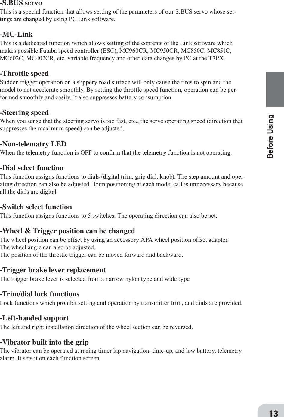13Before Using-S.BUS servoThis is a special function that allows setting of the parameters of our S.BUS servo whose set-tings are changed by using PC Link software.-MC-LinkThis is a dedicated function which allows setting of the contents of the Link software which makes possible Futaba speed controller (ESC), MC960CR, MC950CR, MC850C, MC851C, MC602C, MC402CR, etc. variable frequency and other data changes by PC at the T7PX.-Throttle speedSudden trigger operation on a slippery road surface will only cause the tires to spin and the model to not accelerate smoothly. By setting the throttle speed function, operation can be per-formed smoothly and easily. It also suppresses battery consumption.-Steering speedWhen you sense that the steering servo is too fast, etc., the servo operating speed (direction that suppresses the maximum speed) can be adjusted.-Non-telematry LEDWhen the telemetry function is OFF to con¿rm that the telemetry function is not operating.-Dial select functionThis function assigns functions to dials (digital trim, grip dial, knob). The step amount and oper-ating direction can also be adjusted. Trim positioning at each model call is unnecessary because all the dials are digital.-Switch select functionThis function assigns functions to 5 switches. The operating direction can also be set.-Wheel &amp; Trigger position can be changedThe wheel position can be offset by using an accessory APA wheel position offset adapter. The wheel angle can also be adjusted.The position of the throttle trigger can be moved forward and backward.-Trigger brake lever replacementThe trigger brake lever is selected from a narrow nylon type and wide type-Trim/dial lock functionsLock functions which prohibit setting and operation by transmitter trim, and dials are provided.-Left-handed supportThe left and right installation direction of the wheel section can be reversed.-Vibrator built into the gripThe vibrator can be operated at racing timer lap navigation, time-up, and low battery, telemetry alarm. It sets it on each function screen. 