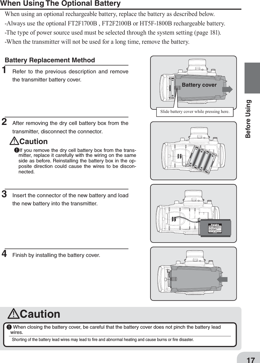 Battery coverSlide battery cover while pressing here.17Before UsingCaution When closing the battery cover, be careful that the battery cover does not pinch the battery lead wires.Shorting of the battery lead wires may lead to ﬁre and abnormal heating and cause burns or ﬁre disaster.Battery Replacement Method1 Refer to the previous description and remove the transmitter battery cover.When Using The Optional BatteryWhen using an optional rechargeable battery, replace the battery as described below.-Always use the optional FT2F1700B , FT2F2100B or HT5F-1800B rechargeable battery.-The type of power source used must be selected through the system setting (page 181).-When the transmitter will not be used for a long time, remove the battery.2  After removing the dry cell battery box from the transmitter, disconnect the connector. Caution If you remove the dry cell battery box from the trans-mitter, replace it carefully with the wiring on the same side as before. Reinstalling the battery box in the op-posite direction could cause the wires to be discon-nected.3  Insert the connector of the new battery and load the new battery into the transmitter.4  Finish by installing the battery cover.