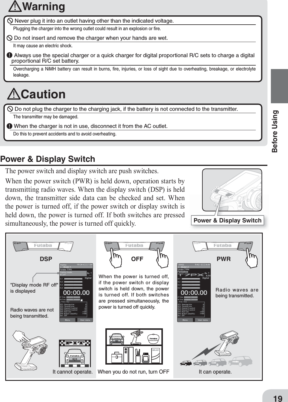 Power &amp; Display Switch19Before UsingWarningCaution Never plug it into an outlet having other than the indicated voltage.Plugging the charger into the wrong outlet could result in an explosion or ﬁ re. Do not insert and remove the charger when your hands are wet.It may cause an electric shock.  Always use the special charger or a quick charger for digital proportional R/C sets to charge a digital proportional R/C set battery.Overcharging a NiMH battery can result in burns, ﬁ re, injuries, or loss of sight due to overheating, breakage, or electrolyte leakage.  Do not plug the charger to the charging jack, if the battery is not connected to the transmitter.The transmitter may be damaged. When the charger is not in use, disconnect it from the AC outlet.Do this to prevent accidents and to avoid overheating. Power &amp; Display SwitchThe power switch and display switch are push switches.When the power switch (PWR) is held down, operation starts by transmitting radio waves. When the display switch (DSP) is held down, the transmitter side data can be checked and set. When the power is turned off, if the power switch or display switch is held down, the power is turned off. If both switches are pressed simultaneously, the power is turned off quickly.OFFDSP PWR  When the power is turned off, if the power switch or display switch is held down, the power is turned off. If both switches are pressed simultaneously, the power is turned off quickly.  Radio waves are not being transmitted.  &quot;Display mode RF off&quot; is displayed   Radio waves are being transmitted.When you do not run, turn OFFIt cannot operate.  It can operate. 