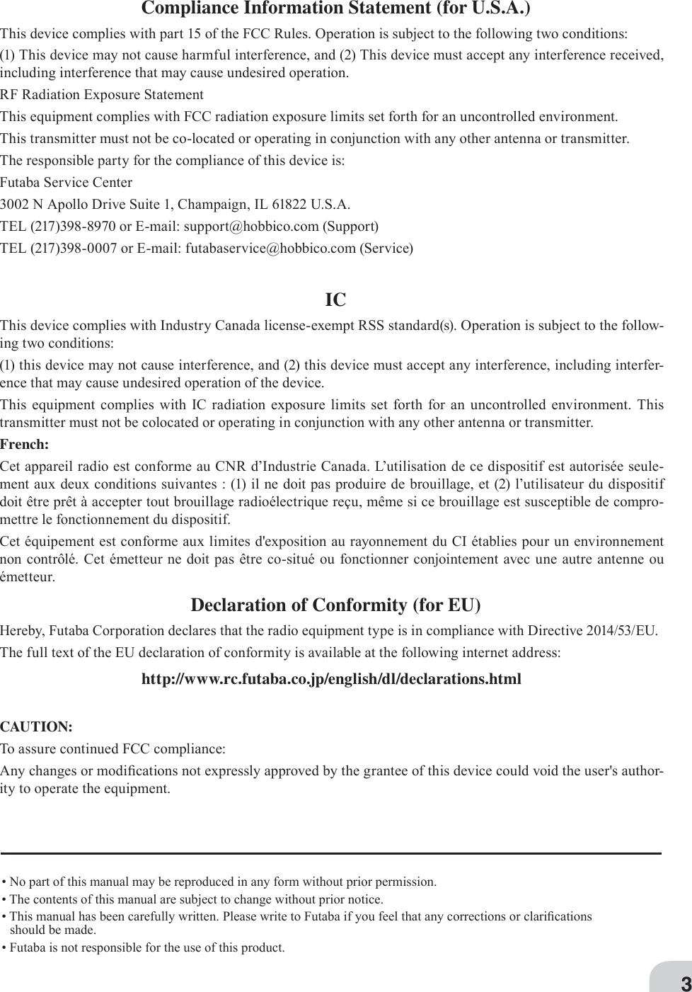 3• No part of this manual may be reproduced in any form without prior permission.• The contents of this manual are subject to change without prior notice.• This manual has been carefully written. Please write to Futaba if you feel that any corrections or clari¿cations should be made.• Futaba is not responsible for the use of this product.Compliance Information Statement (for U.S.A.)This device complies with part 15 of the FCC Rules. Operation is subject to the following two conditions:(1) This device may not cause harmful interference, and (2) This device must accept any interference received, including interference that may cause undesired operation.RF Radiation Exposure StatementThis equipment complies with FCC radiation exposure limits set forth for an uncontrolled environment.This transmitter must not be co-located or operating in conjunction with any other antenna or transmitter.The responsible party for the compliance of this device is:Futaba Service Center3002 N Apollo Drive Suite 1, Champaign, IL 61822 U.S.A.TEL (217)398-8970 or E-mail: support@hobbico.com (Support)TEL (217)398-0007 or E-mail: futabaservice@hobbico.com (Service)ICThis device complies with Industry Canada license-exempt RSS standard(s). Operation is subject to the follow-ing two conditions:(1) this device may not cause interference, and (2) this device must accept any interference, including interfer-ence that may cause undesired operation of the device.This equipment complies with IC radiation exposure limits set forth for an uncontrolled environment. This transmitter must not be colocated or operating in conjunction with any other antenna or transmitter.French:Cet appareil radio est conforme au CNR d’Industrie Canada. L’utilisation de ce dispositif est autorisée seule-ment aux deux conditions suivantes : (1) il ne doit pas produire de brouillage, et (2) l’utilisateur du dispositif doit être prêt à accepter tout brouillage radioélectrique reçu, même si ce brouillage est susceptible de compro-mettre le fonctionnement du dispositif.Cet équipement est conforme aux limites d&apos;exposition au rayonnement du CI établies pour un environnement non contrôlé. Cet émetteur ne doit pas être co-situé ou fonctionner conjointement avec une autre antenne ou émetteur.Declaration of Conformity (for EU)Hereby, Futaba Corporation declares that the radio equipment type is in compliance with Directive 2014/53/EU.The full text of the EU declaration of conformity is available at the following internet address:http://www.rc.futaba.co.jp/english/dl/declarations.htmlCAUTION:To assure continued FCC compliance:Any changes or modi¿cations not expressly approved by the grantee of this device could void the user&apos;s author-ity to operate the equipment.