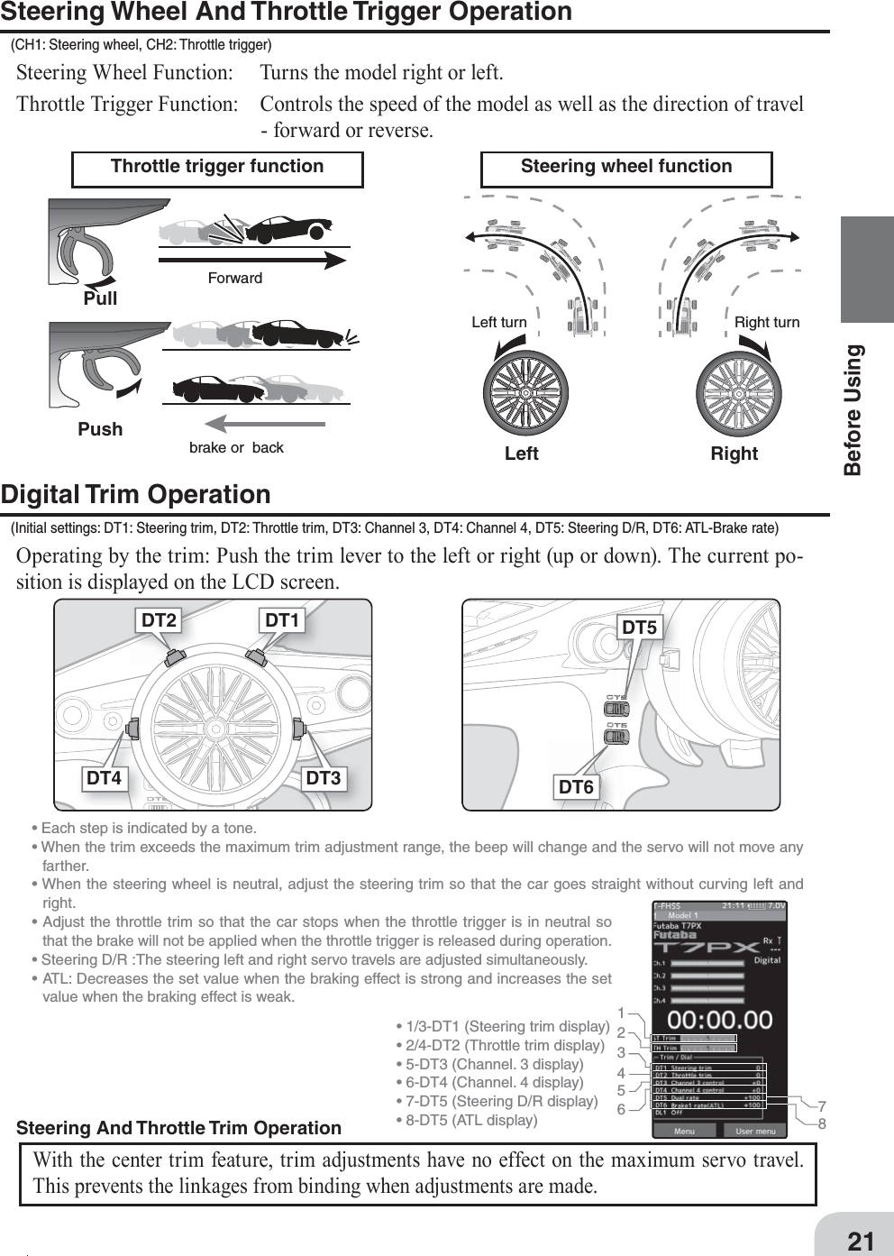 DT5DT6Steering And Throttle Trim  OperationWith the center trim feature, trim adjustments have no effect on the maximum servo travel. This prevents the linkages from binding when adjustments are made. • Each step is indicated by a tone.• When the trim exceeds the maximum trim adjustment range, the beep will change and the servo will not move any farther. • When the steering wheel is neutral, adjust the steering trim so that the car goes straight without curving left and right.• Adjust the throttle trim so that the car stops when the throttle trigger is in neutral so that the brake will not be applied when the throttle trigger is released during operation.• Steering D/R :The steering left and right servo travels are adjusted simultaneously. • ATL: Decreases the set value when the braking effect is strong and increases the set value when the braking effect is weak.  12345678• 1/3-DT1 (Steering trim display)• 2/4-DT2 (Throttle trim display)• 5-DT3 (Channel. 3 display)• 6-DT4 (Channel. 4 display)• 7-DT5 (Steering D/R display) • 8-DT5 (ATL display) 21Before UsingThrottle trigger function Steering wheel functionLeftPullPushLeft turnForwardbrake or  back Right turnRightSteering Wheel And Throttle Trigger Operation(CH1: Steering wheel, CH2: Throttle trigger)Steering Wheel Function:  Turns the model right or left.Throttle Trigger Function:  Controls the speed of the model as well as the direction of travel - forward or reverse.Digital Trim Operation(Initial settings: DT1: Steering trim, DT2: Throttle trim, DT3: Channel 3, DT4: Channel 4, DT5: Steering D/R, DT6: ATL-Brake rate)Operating by the trim: Push the trim lever to the left or right (up or down). The current po-sition is displayed on the LCD screen.  DT1DT2DT4 DT3