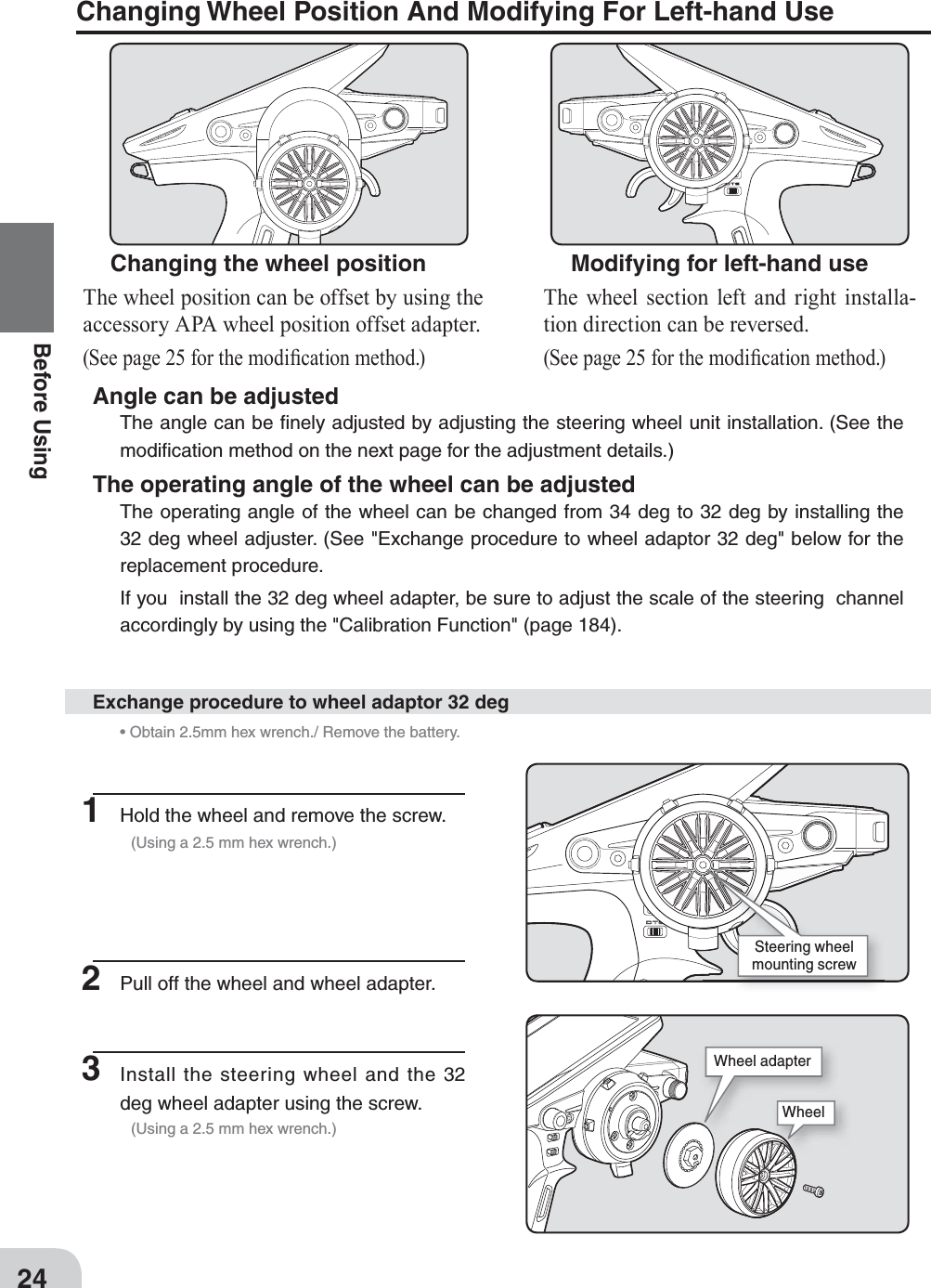 24Before Using1  Hold the wheel and remove the screw.  (Using a 2.5 mm hex wrench.) • Obtain 2.5mm hex wrench./ Remove the battery.2  Pull off the wheel and wheel adapter.3 Install the steering wheel and the 32 deg wheel adapter using the screw.  (Using a 2.5 mm hex wrench.)Exchange procedure to wheel adaptor 32 degChanging Wheel Position And Modifying For Left-hand UseChanging the wheel positionThe wheel position can be offset by using the accessory APA wheel position offset adapter.(See page 25 for the modi¿ cation method.)Angle can be adjustedThe angle can be ﬁ nely adjusted by adjusting the steering wheel unit installation. (See the modiﬁ cation method on the next page for the adjustment details.)The operating angle of the wheel can be adjustedThe operating angle of the wheel can be changed from 34 deg to 32 deg by installing the 32 deg wheel adjuster. (See &quot;Exchange procedure to wheel adaptor 32 deg&quot; below for the replacement procedure.If you  install the 32 deg wheel adapter, be sure to adjust the scale of the steering  channel accordingly by using the &quot;Calibration Function&quot; (page 184).  Modifying for left-hand useThe wheel section left and right installa-tion direction can be reversed. (See page 25 for the modi¿ cation method.)Steering wheel mounting screwWheelWheel adapter
