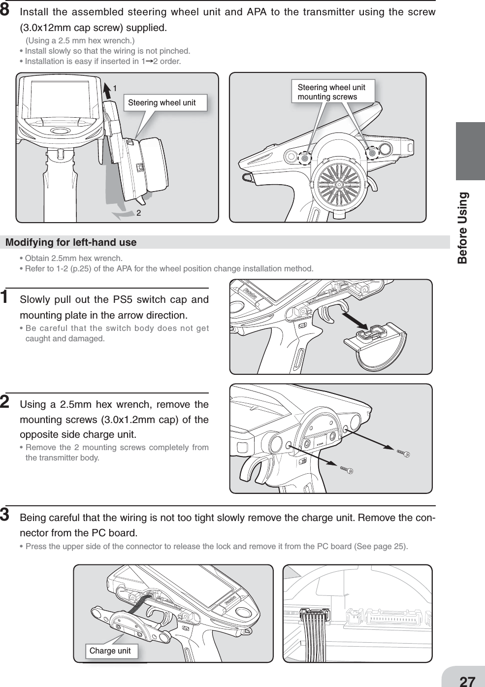 Steering wheel unitSteering wheel unit mounting screwsCharge unit 1227Before Using8 Install the assembled steering wheel unit and APA to the transmitter using the screw (3.0x12mm cap screw) supplied.   (Using a 2.5 mm hex wrench.)• Install slowly so that the wiring is not pinched.• Installation is easy if inserted in 1 2 order.1 Slowly pull out the PS5 switch cap and mounting plate in the arrow direction.•  Be careful that the switch body does not get caught and damaged.2 Using a 2.5mm hex wrench, remove the mounting screws (3.0x1.2mm cap) of the opposite side charge unit.•  Remove the 2 mounting screws completely from the transmitter body.• Obtain 2.5mm hex wrench.• Refer to 1-2 (p.25) of the APA for the wheel position change installation method. Modifying for left-hand use3  Being careful that the wiring is not too tight slowly remove the charge unit. Remove the con-nector from the PC board.•  Press the upper side of the connector to release the lock and remove it from the PC board (See page 25).