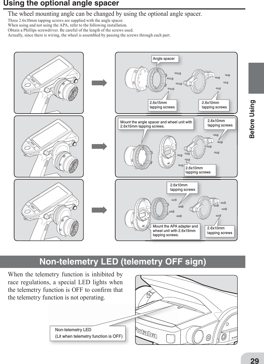 2.6x10mmtapping screws 2.6x15mmtapping screws Angle spacer2.6x10mmtapping screws 2.6x10mmtapping screws Mount the angle spacer and wheel unit with 2.6x15mm tapping screws.2.6x10mmtapping screws 2.6x10mmtapping screws Mount the APA adapter and wheel unit with 2.6x19mm tapping screws.29Before UsingUsing the optional angle spacerThe wheel mounting angle can be changed by using the optional angle spacer.Three 2.6x10mm tapping screws are supplied with the angle spacer.When using and not using the APA, refer to the following installation.Obtain a Phillips screwdriver. Be careful of the length of the screws used.Actually, since there is wiring, the wheel is assembled by passing the screws through each part.Non-telemetry LED (telemetry OFF sign)When the telemetry function is inhibited by race regulations, a special LED lights when the telemetry function is OFF to con¿ rm that the telemetry function is not operating.Non-telemetry LED(Lit when telemetry function is OFF)