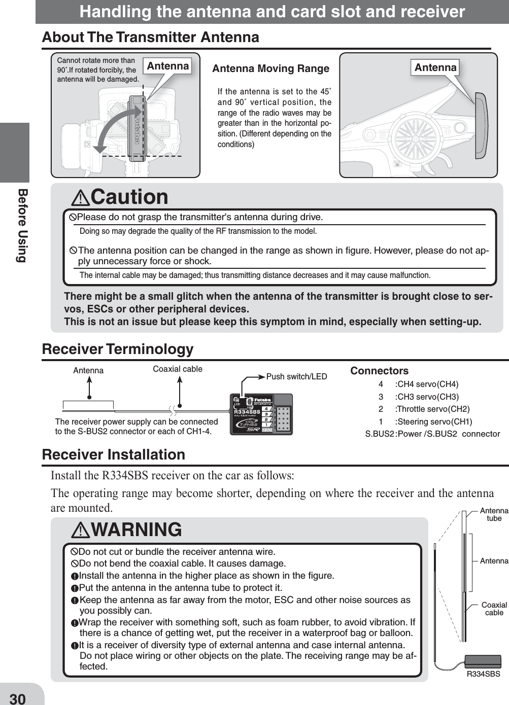 CautionCannot rotate more than 90˚.If rotated forcibly, the antenna will be damaged.WARNINGAntennatubeAntennaCoaxialcableR334SBSDo not cut or bundle the receiver antenna wire.Do not bend the coaxial cable. It causes damage.Install the antenna in the higher place as shown in the ﬁ gure.Put the antenna in the antenna tube to protect it. Keep the antenna as far away from the motor, ESC and other noise sources as you possibly can.Wrap the receiver with something soft, such as foam rubber, to avoid vibration. If there is a chance of getting wet, put the receiver in a waterproof bag or balloon.It is a receiver of diversity type of external antenna and case internal antenna. Do not place wiring or other objects on the plate. The receiving range may be af-fected.Antenna Coaxial cable 0USH switch/LEDConnectors      4  :CH4 servo(CH4)      3  :CH3 servo(CH3)       2  :Throttle servo(CH2)      1  :Steering servo(CH1)S.BUS2 :Power /S.BUS2  connectorThe receiver power supply can be connected to the S-BUS2 connector or each of CH1-4.AntennaAntenna30Before UsingAntenna Moving RangeHandling the antenna and card slot and receiverAbout The Transmitter AntennaReceiver InstallationInstall the R334SBS receiver on the car as follows:The operating range may become shorter, depending on where the receiver and the antenna are mounted.Receiver TerminologyPlease do not grasp the transmitter&apos;s antenna during drive. Doing so may degrade the quality of the RF transmission to the model. The antenna position can be changed in the range as shown in ﬁ gure. However, please do not ap-ply unnecessary force or shock.The internal cable may be damaged; thus transmitting distance decreases and it may cause malfunction.There might be a small glitch when the antenna of the transmitter is brought close to ser-vos, ESCs or other peripheral devices. This is not an issue but please keep this symptom in mind, especially when setting-up.If the antenna is set to the 45˚ and 90˚ vertical position, the range of the radio waves may be greater than in the horizontal po-sition. (Different depending on the conditions)