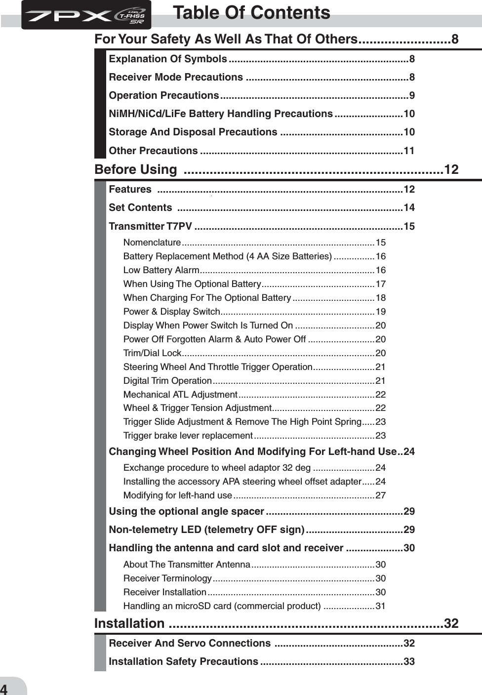 4Table Of ContentsFor Your Safety As Well As That Of Others .........................8Explanation Of Symbols ...............................................................8Receiver Mode Precautions .........................................................8Operation Precautions ..................................................................9NiMH/NiCd/LiFe Battery Handling Precautions ........................10Storage And Disposal Precautions ...........................................10Other Precautions .......................................................................11Installation  ..........................................................................32Receiver And Servo Connections  .............................................32Installation Safety Precautions ..................................................33Before Using  ......................................................................12Features  ......................................................................................12Set Contents  ...............................................................................14Transmitter T7PV .........................................................................15Nomenclature ........................................................................... 15Battery Replacement Method (4 AA Size Batteries) ................16Low Battery Alarm ....................................................................16When Using The Optional Battery ............................................17When Charging For The Optional Battery ................................18Power &amp; Display Switch ............................................................19Display When Power Switch Is Turned On ...............................20Power Off Forgotten Alarm &amp; Auto Power Off ..........................20Trim/Dial Lock ...........................................................................20Steering Wheel And Throttle Trigger Operation ........................21Digital Trim Operation ...............................................................21Mechanical ATL Adjustment .....................................................22Wheel &amp; Trigger Tension Adjustment ........................................22Trigger Slide Adjustment &amp; Remove The High Point Spring .....23Trigger brake lever replacement ...............................................23Changing Wheel Position And Modifying For Left-hand Use ..24Exchange procedure to wheel adaptor 32 deg ........................24Installing the accessory APA steering wheel offset adapter .....24Modifying for left-hand use .......................................................27Using the optional angle spacer ................................................29Non-telemetry LED (telemetry OFF sign) ..................................29Handling the antenna and card slot and receiver ....................30About The Transmitter Antenna ................................................30Receiver Terminology ...............................................................30Receiver Installation .................................................................30Handling an microSD card (commercial product) ....................31