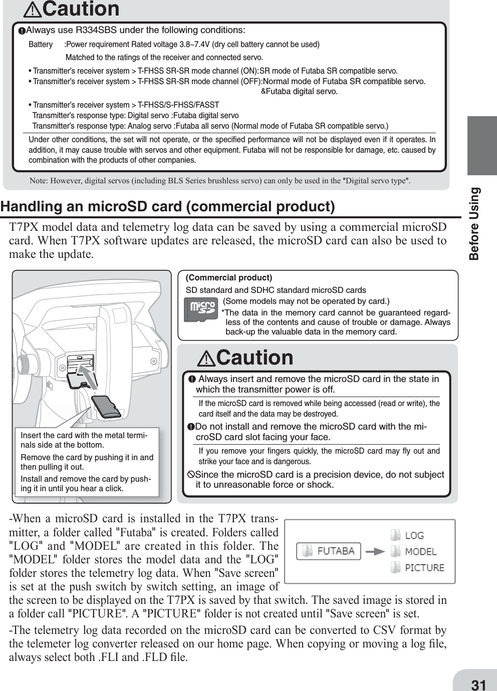 Caution(Commercial product) SD standard and SDHC standard microSD cards*The data in the memory card cannot be guaranteed regard-less of the contents and cause of trouble or damage. Always back-up the valuable data in the memory card.(Some models may not be operated by card.)CautionAlways use R334SBS under the following conditions:Battery  :Power requirement Rated voltage 3.8~7.4V (dry cell battery cannot be used) Matched to the ratings of the receiver and connected servo.• Transmitter’s receiver system &gt; T-FHSS SR-SR mode channel (ON): SR mode of Futaba SR compatible servo.• Transmitter’s receiver system &gt; T-FHSS SR-SR mode channel (OFF):Normal mode of Futaba SR compatible servo.&amp;Futaba digital servo.• Transmitter’s receiver system &gt; T-FHSS/S-FHSS/FASST     Transmitter’s response type: Digital servo :Futaba digital servo  Transmitter’s response type: Analog servo :Futaba all servo (Normal mode of Futaba SR compatible servo.)Under other conditions, the set will not operate, or the speciﬁ ed performance will not be displayed even if it operates. In addition, it may cause trouble with servos and other equipment. Futaba will not be responsible for damage, etc. caused by combination with the products of other companies. Note: However, digital servos (including BLS Series brushless servo) can only be used in the &quot;Digital servo type&quot;.Insert the card with the metal termi-nals side at the bottom.Remove the card by pushing it in and then pulling it out.Install and remove the card by push-ing it in until you hear a click.31Before UsingHandling an microSD card (commercial product)T7PX model data and telemetry log data can be saved by using a commercial microSD card. When T7PX software updates are released, the microSD card can also be used to make the update.Always insert and remove the microSD card in the state in which the transmitter power is off.If the microSD card is removed while being accessed (read or write), the card itself and the data may be destroyed.Do not install and remove the microSD card with the mi-croSD card slot facing your face.If you remove your ﬁ ngers quickly, the microSD card may ﬂ y out and strike your face and is dangerous.Since the microSD card is a precision device, do not subject it to unreasonable force or shock.-When a microSD card is installed in the T7PX trans-mitter, a folder called &quot;Futaba&quot; is created. Folders called &quot;LOG&quot; and &quot;MODEL&quot; are created in this folder. The &quot;MODEL&quot; folder stores the model data and the &quot;LOG&quot; folder stores the telemetry log data. When &quot;Save screen&quot; is set at the push switch by switch setting, an image of the screen to be displayed on the T7PX is saved by that switch. The saved image is stored in a folder call &quot;PICTURE&quot;. A &quot;PICTURE&quot; folder is not created until &quot;Save screen&quot; is set.-The telemetry log data recorded on the microSD card can be converted to CS9 format by the telemeter log converter released on our home page. When copying or moving a log ¿ le, always select both .FLI and .FLD ¿ le.