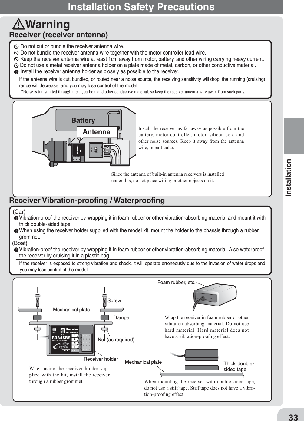 Installation Safety PrecautionsWarningReceiver (receiver antenna)Receiver Vibration-prooﬁng / Waterprooﬁng  Do not cut or bundle the receiver antenna wire.  Do not bundle the receiver antenna wire together with the motor controller lead wire.  Keep the receiver antenna wire at least 1cm away from motor, battery, and other wiring carrying heavy current. Do not use a metal receiver antenna holder on a plate made of metal, carbon, or other conductive material.  Install the receiver antenna holder as closely as possible to the receiver.If the antenna wire is cut, bundled, or routed near a noise source, the receiving sensitivity will drop, the running (cruising) range will decrease, and you may lose control of the model.Noise is transmitted through metal, carbon, and other conductive material, so keep the receiver antenna wire away from such parts.(Car) Vibration-proof the receiver by wrapping it in foam rubber or other vibration-absorbing material and mount it with thick double-sided tape. When using the receiver holder supplied with the model kit, mount the holder to the chassis through a rubber grommet.(Boat) Vibration-proof the receiver by wrapping it in foam rubber or other vibration-absorbing material. Also waterproof the receiver by cruising it in a plastic bag.If the receiver is exposed to strong vibration and shock, it will operate erroneously due to the invasion of water drops and you may lose control of the model.ScrewMechanical plateNut (as required)Receiver holderDamperWhen using the receiver holder sup-plied with the kit, install the receiver through a rubber grommet.Foam rubber, etc.Wrap the receiver in foam rubber or other vibration-absorbing material. Do not use hard material. Hard material does not have a vibration-proo¿ng effect.Mechanical plate Thick double-sided tapeWhen mounting the receiver with double-sided tape, do not use a stiff tape. Stiff tape does not have a vibra-tion-proo¿ng effect.#%$Install the receiver as far away as possible from the battery, motor controller, motor, silicon cord and other noise sources. .eep it away from the antenna wire, in particular.Since the antenna of built-in antenna receivers is installed under this, do not place wiring or other objects on it.BatteryAntenna33Installation