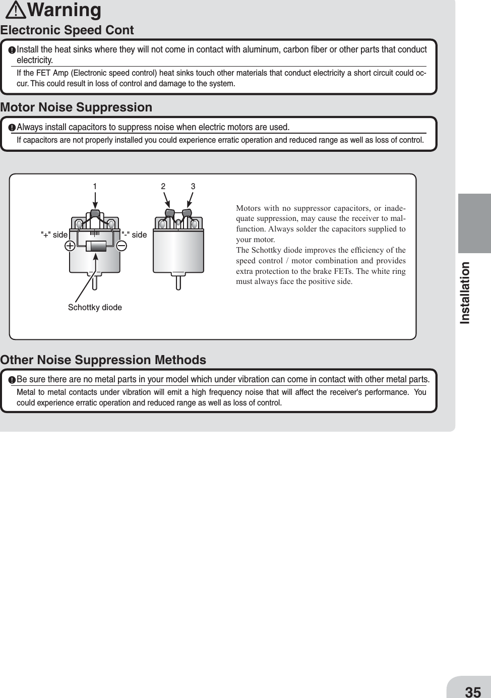 WarningElectronic Speed ContMotor Noise Suppression Install the heat sinks where they will not come in contact with aluminum, carbon ﬁber or other parts that conduct electricity.If the FET Amp (Electronic speed control) heat sinks touch other materials that conduct electricity a short circuit could oc-cur. This could result in loss of control and damage to the system. Always install capacitors to suppress noise when electric motors are used.If capacitors are not properly installed you could experience erratic operation and reduced range as well as loss of control.Other Noise Suppression Methods Be sure there are no metal parts in your model which under vibration can come in contact with other metal parts.Metal to metal contacts under vibration will emit a high frequency noise that will affect the receiver&apos;s performance.  You could experience erratic operation and reduced range as well as loss of control.Motors with no suppressor capacitors, or inade-quate suppression, may cause the receiver to mal-function. Always solder the capacitors supplied to your motor.The Schottky diode improves the ef¿ciency of the speed control / motor combination and provides extra protection to the brake FETs. The white ring must always face the positive side.Schottky diode&quot;-&quot; side&quot;+&quot; side12335Installation