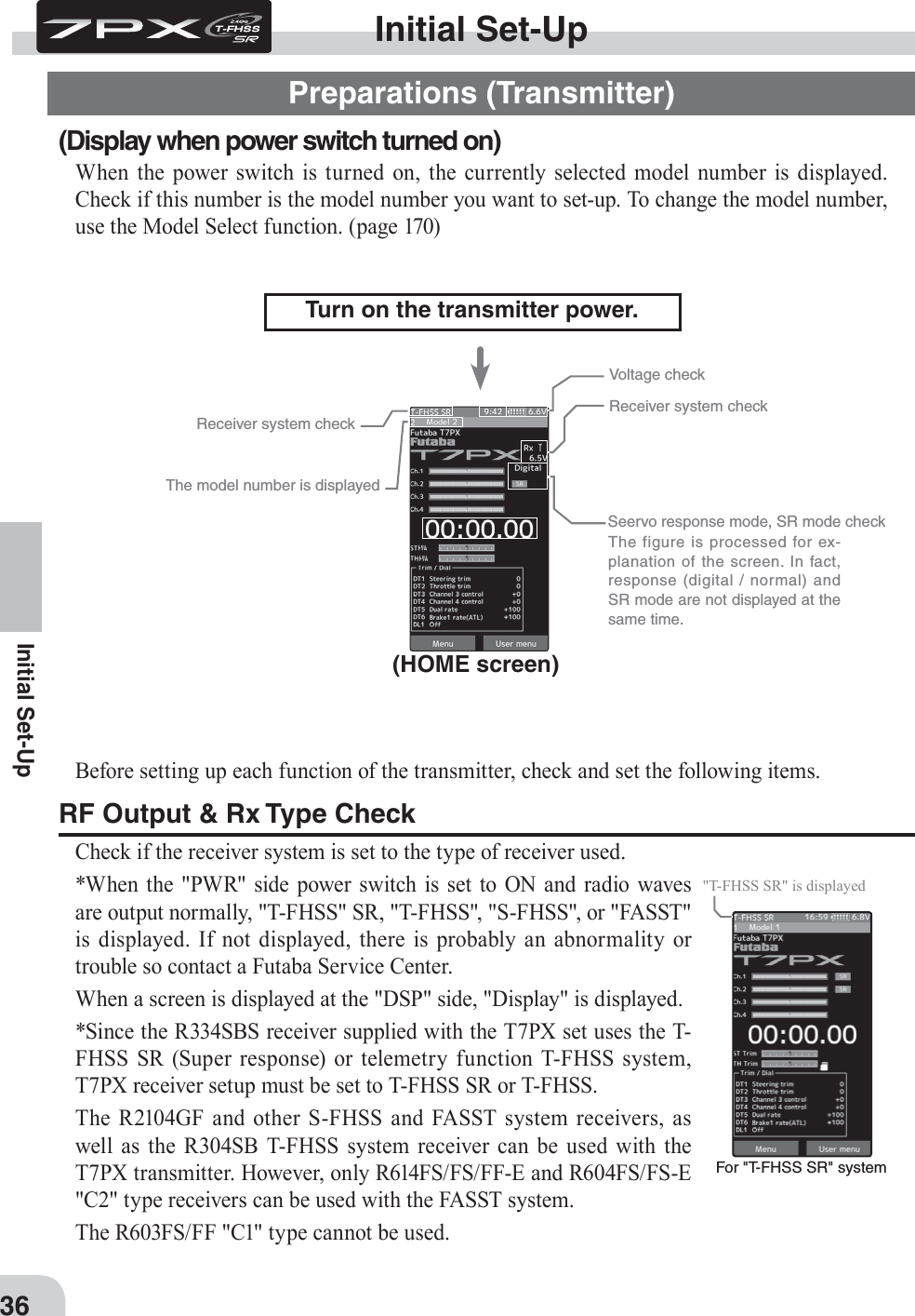 For &quot;T-FHSS SR&quot; system&quot;T-FHSS SR&quot; is displayed36Initial Set-UpBefore setting up each function of the transmitter, check and set the following items.RF Output &amp; Rx Type CheckCheck if the receiver system is set to the type of receiver used.*When the &quot;PWR&quot; side power switch is set to ON and radio waves are output normally, &quot;T-FHSS&quot; SR, &quot;T-FHSS&quot;, &quot;S-FHSS&quot;, or &quot;FASST&quot; is displayed. If not displayed, there is probably an abnormality or trouble so contact a Futaba Service Center.When a screen is displayed at the &quot;DSP&quot; side, &quot;Display&quot; is displayed.*Since the R334SBS receiver supplied with the T7PX set uses the T-FHSS SR (Super response) or telemetry function T-FHSS system, T7PX receiver setup must be set to T-FHSS SR or T-FHSS.The R2104GF and other S-FHSS and FASST system receivers, as well as the R304SB T-FHSS system receiver can be used with the T7PX transmitter. However, only R614FS/FS/FF-E and R604FS/FS-E &quot;C2&quot; type receivers can be used with the FASST system. The R603FS/FF &quot;C1&quot; type cannot be used.Receiver system checkReceiver system checkSeervo response mode, SR mode checkVoltage checkInitial Set-UpPreparations (Transmitter)(Display when power switch turned on)When the power switch is turned on, the currently selected model number is displayed. Check if this number is the model number you want to set-up. To change the model number, use the Model Select function. (page 170)(HOME screen)Turn on the transmitter power.The model number is displayed  The figure is processed for ex-planation of the screen. In fact, response (digital / normal) and SR mode are not displayed at the same time.