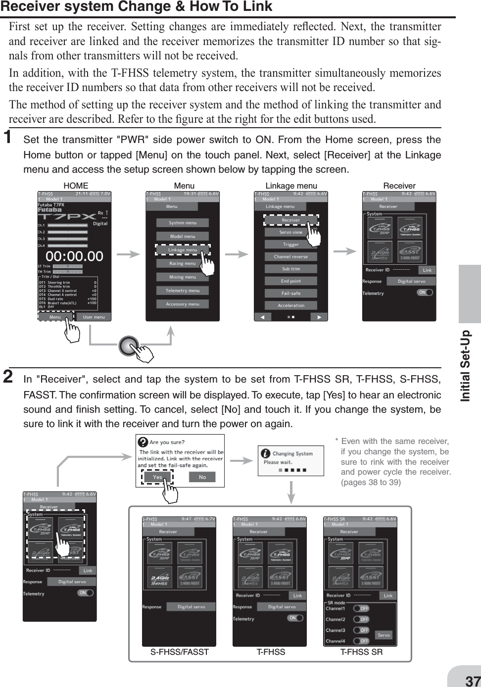 HOME Menu Linkage menu Receiver* Even with the same receiver,if you change the system, besure to rink with the receiverand power cycle the receiver.(Pages 38 to 39)S-FHSS/FASST T-FHSS T-FHSS SR37Initial Set-UpReceiver system Change &amp; How To LinkFirst set up the receiver. Setting changes are immediately reÀected. Next, the transmitter and receiver are linked and the receiver memorizes the transmitter ID number so that sig-nals from other transmitters will not be received.In addition, with the T-FHSS telemetry system, the transmitter simultaneously memorizes the receiver ID numbers so that data from other receivers will not be received.The method of setting up the receiver system and the method of linking the transmitter and receiver are described. Refer to the ¿gure at the right for the edit buttons used.1 Set the transmitter &quot;PWR&quot; side power switch to ON. From the Home screen, press theHome button or tapped [Menu] on the touch panel. Next, select [Receiver] at the Linkage menu and access the setup screen shown below by tapping the screen.2 In &quot;Receiver&quot;, select and tap the system to be set from T-FHSS SR, T-FHSS, S-FHSS,FASST. The conﬁrmation screen will be displayed. To execute, tap [Yes] to hear an electronic sound and ﬁnish setting. To cancel, select [No] and touch it. If you change the system, be sure to link it with the receiver and turn the power on again.