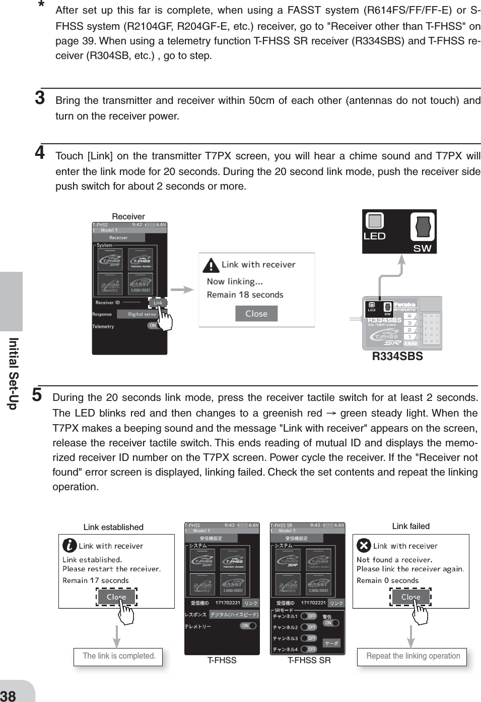 ReceiverR334SBSLink failedLink establishedT-FHSS T-FHSS SRThe link is completed.  Repeat the linking operation38Initial Set-Up*  After set up this far is complete, when using a FASST system (R614FS/FF/FF-E) or S-FHSS system (R2104GF, R204GF-E, etc.) receiver, go to &quot;Receiver other than T-FHSS&quot; on page 39. When using a telemetry function T-FHSS SR receiver (R334SBS) and T-FHSS re-ceiver (R304SB, etc.) , go to step. 3  Bring the transmitter and receiver within 50cm of each other (antennas do not touch) and turn on the receiver power.4  Touch [Link] on the transmitter T7PX screen, you will hear a chime sound and T7PX will enter the link mode for 20 seconds. During the 20 second link mode, push the receiver side push switch for about 2 seconds or more.5  During the 20 seconds link mode, press the receiver tactile switch for at least 2 seconds. The LED blinks red and then changes to a greenish red   green steady light. When the T7PX makes a beeping sound and the message &quot;Link with receiver&quot; appears on the screen, release the receiver tactile switch. This ends reading of mutual ID and displays the memo-rized receiver ID number on the T7PX screen. Power cycle the receiver. If the &quot;Receiver not found&quot; error screen is displayed, linking failed. Check the set contents and repeat the linking operation.  