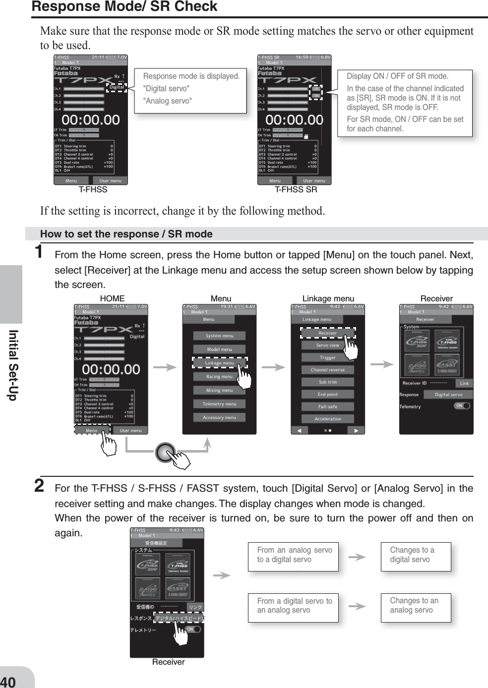 Response mode is displayed.&quot;Digital servo&quot;&quot;Analog servo&quot;Display ON / OFF of SR mode.In the case of the channel indicated as [SR], SR mode is ON. If it is not displayed, SR mode is OFF.For SR mode, ON / OFF can be set for each channel.T-FHSS T-FHSS SRHow to set the response / SR modeHOME Menu Linkage menu ReceiverReceiverFrom a digital servo to an analog servoChanges to an analog servoChanges to a digital servoFrom an analog servo to a digital servo40Initial Set-UpIf the setting is incorrect, change it by the following method.Response Mode/ SR Check Make sure that the response mode or SR mode setting matches the servo or other equipment to be used.1  From the Home screen, press the Home button or tapped [Menu] on the touch panel. Next, select [Receiver] at the Linkage menu and access the setup screen shown below by tapping the screen.2  For the T-FHSS / S-FHSS / FASST system, touch [Digital Servo] or [Analog Servo] in the receiver setting and make changes. The display changes when mode is changed.When the power of the receiver is turned on, be sure to turn the power off and then on again.