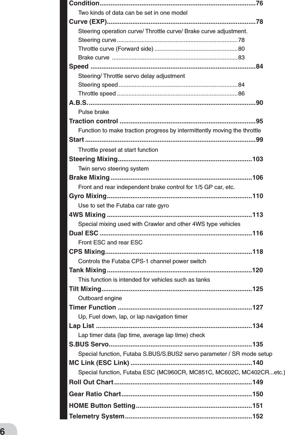 6Condition ...................................................................................... 76Two kinds of data can be set in one modelCurve (EXP) ..................................................................................78Steering operation curve/ Throttle curve/ Brake curve adjustment.Steering curve ..........................................................................78Throttle curve (Forward side) ...................................................80Brake curve  .............................................................................83Speed  ...........................................................................................84Steering/ Throttle servo delay adjustmentSteering speed .........................................................................84Throttle speed ..........................................................................86A.B.S. ............................................................................................90Pulse brakeTraction control ...........................................................................95Function to make traction progress by intermittently moving the throttleStart ..............................................................................................99Throttle preset at start functionSteering Mixing ..........................................................................103Twin servo steering systemBrake Mixing ..............................................................................106Front and rear independent brake control for 1/5 GP car, etc.Gyro Mixing ................................................................................110Use to set the Futaba car rate gyro4WS Mixing ................................................................................113Special mixing used with Crawler and other 4WS type vehiclesDual ESC ....................................................................................116Front ESC and rear ESCCPS Mixing .................................................................................118Controls the Futaba CPS-1 channel power switchTank Mixing ................................................................................1This function is intended for vehicles such as tanksTilt Mixing ...................................................................................125Outboard engine Timer Function ..........................................................................127Up, Fuel down, lap, or lap navigation timerLap List  ......................................................................................134Lap timer data (lap time, average lap time) checkS.BUS Servo ...............................................................................135Special function, Futaba S.BUS/S.BUS2 servo parameter / SR mode setupMC Link (ESC Link) ...................................................................140Special function, Futaba ESC (MC960CR, MC851C, MC602C, MC402CR...etc.)Roll Out Chart ............................................................................149Gear Ratio Chart ........................................................................150HOME Button Setting ................................................................151Telemetry System ......................................................................152