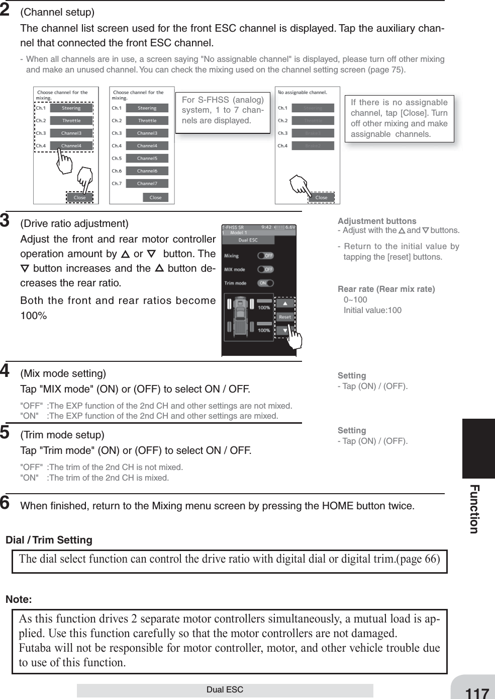 117FunctionDual ESC2 (Channel setup)The channel list screen used for the front ESC channel is displayed. Tap the auxiliary chan-nel that connected the front ESC channel.- When all channels are in use, a screen saying &quot;No assignable channel&quot; is displayed, please turn off other mixing and make an unused channel. You can check the mixing used on the channel setting screen (page 75).For S-FHSS (analog) system, 1 to 7 chan-nels are displayed.If there is no assignable channel, tap [Close]. Turn off other mixing and make  assignable  channels.3  (Drive ratio adjustment)Adjust the front and rear motor controller operation amount by   or    button. The  button increases and the   button de-creases the rear ratio.Both the front and rear ratios become 100%4  (Mix mode setting)Tap &quot;MIX mode&quot; (ON) or (OFF) to select ON / OFF.&quot;OFF&quot;  :The EXP function of the 2nd CH and other settings are not mixed.&quot;ON&quot;  :The EXP function of the 2nd CH and other settings are mixed.5  (Trim mode setup)Tap &quot;Trim mode&quot; (ON) or (OFF) to select ON / OFF.&quot;OFF&quot;  :The trim of the 2nd CH is not mixed.&quot;ON&quot;  :The trim of the 2nd CH is mixed.6  When ﬁ nished, return to the Mixing menu screen by pressing the HOME button twice.Adjustment buttons- Adjust with the and buttons.- Return to the initial value by tapping the [reset] buttons.Rear rate (Rear mix rate) 0~100  Initial value:100Setting- Tap (ON) / (OFF).Setting- Tap (ON) / (OFF).The dial select function can control the drive ratio with digital dial or digital trim.(page 66) Dial / Trim Setting As this function drives 2 separate motor controllers simultaneously, a mutual load is ap-plied. Use this function carefully so that the motor controllers are not damaged.Futaba will not be responsible for motor controller, motor, and other vehicle trouble due to use of this function.Note: