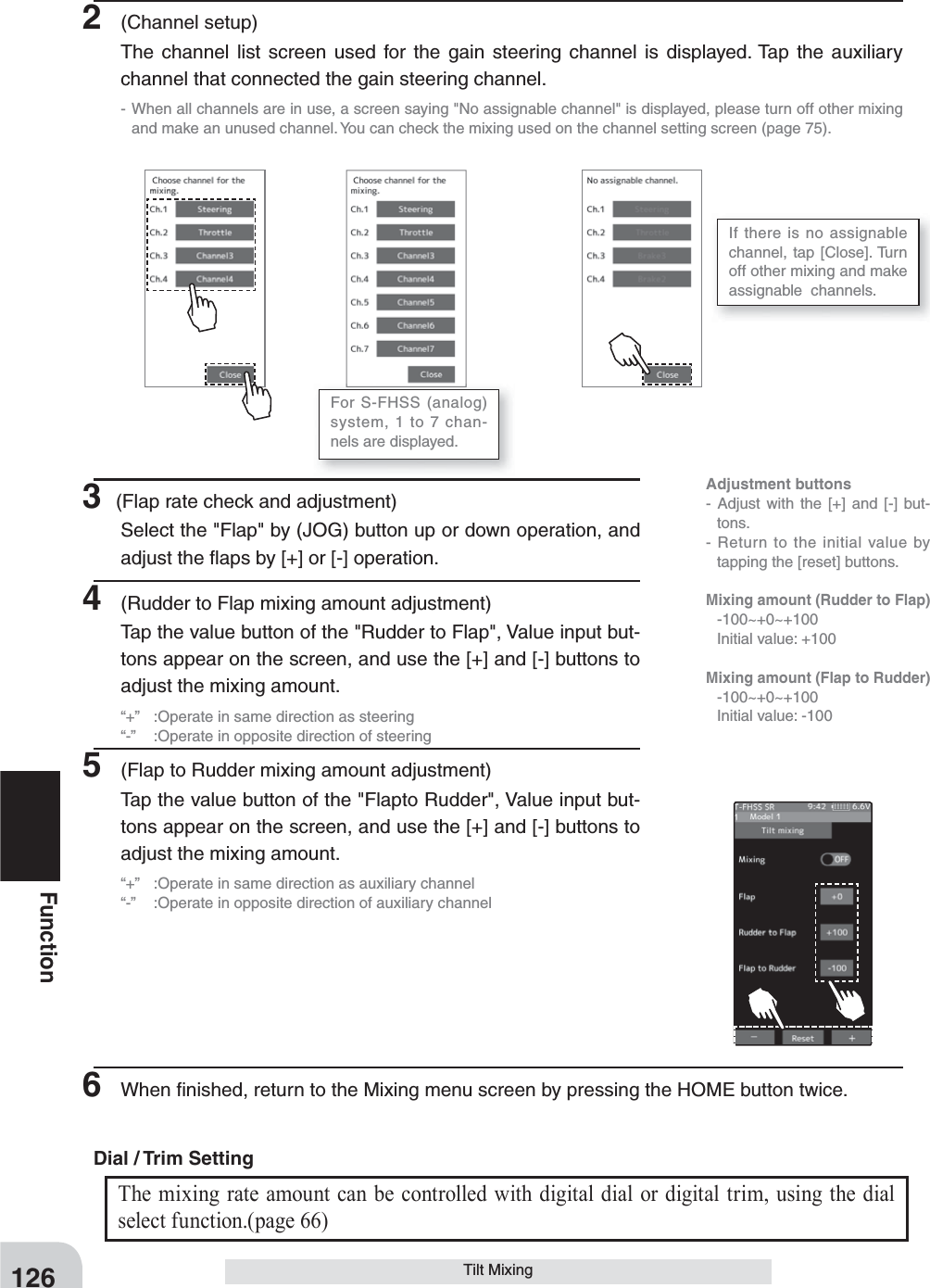 Adjustment buttons- Adjust with the [+] and [-] but-tons.- Return to the initial value by tapping the [reset] buttons.Mixing amount (Rudder to Flap) -100~+0~+100  Initial value: +100Mixing amount (Flap to Rudder) -100~+0~+100  Initial value: -100126FunctionTilt Mixing3 (Flap rate check and adjustment)Select the &quot;Flap&quot; by (JOG) button up or down operation, and adjust the ﬂ aps by [+] or [-] operation.4  (Rudder to Flap mixing amount adjustment)Tap the value button of the &quot;Rudder to Flap&quot;, Value input but-tons appear on the screen, and use the [+] and [-] buttons to adjust the mixing amount.“+”  :Operate in same direction as steering“-”  :Operate in opposite direction of steering5  (Flap to Rudder mixing amount adjustment)Tap the value button of the &quot;Flapto Rudder&quot;, Value input but-tons appear on the screen, and use the [+] and [-] buttons to adjust the mixing amount.“+”  :Operate in same direction as auxiliary channel“-”  :Operate in opposite direction of auxiliary channel2 (Channel setup)The channel list screen used for the gain steering channel is displayed. Tap the auxiliary channel that connected the gain steering channel.- When all channels are in use, a screen saying &quot;No assignable channel&quot; is displayed, please turn off other mixing and make an unused channel. You can check the mixing used on the channel setting screen (page 75).For S-FHSS (analog) system, 1 to 7 chan-nels are displayed.If there is no assignable channel, tap [Close]. Turn off other mixing and make  assignable  channels.6  When ﬁ nished, return to the Mixing menu screen by pressing the HOME button twice.The mixing rate amount can be controlled with digital dial or digital trim, using the dial select function.(page 66) Dial / Trim Setting 