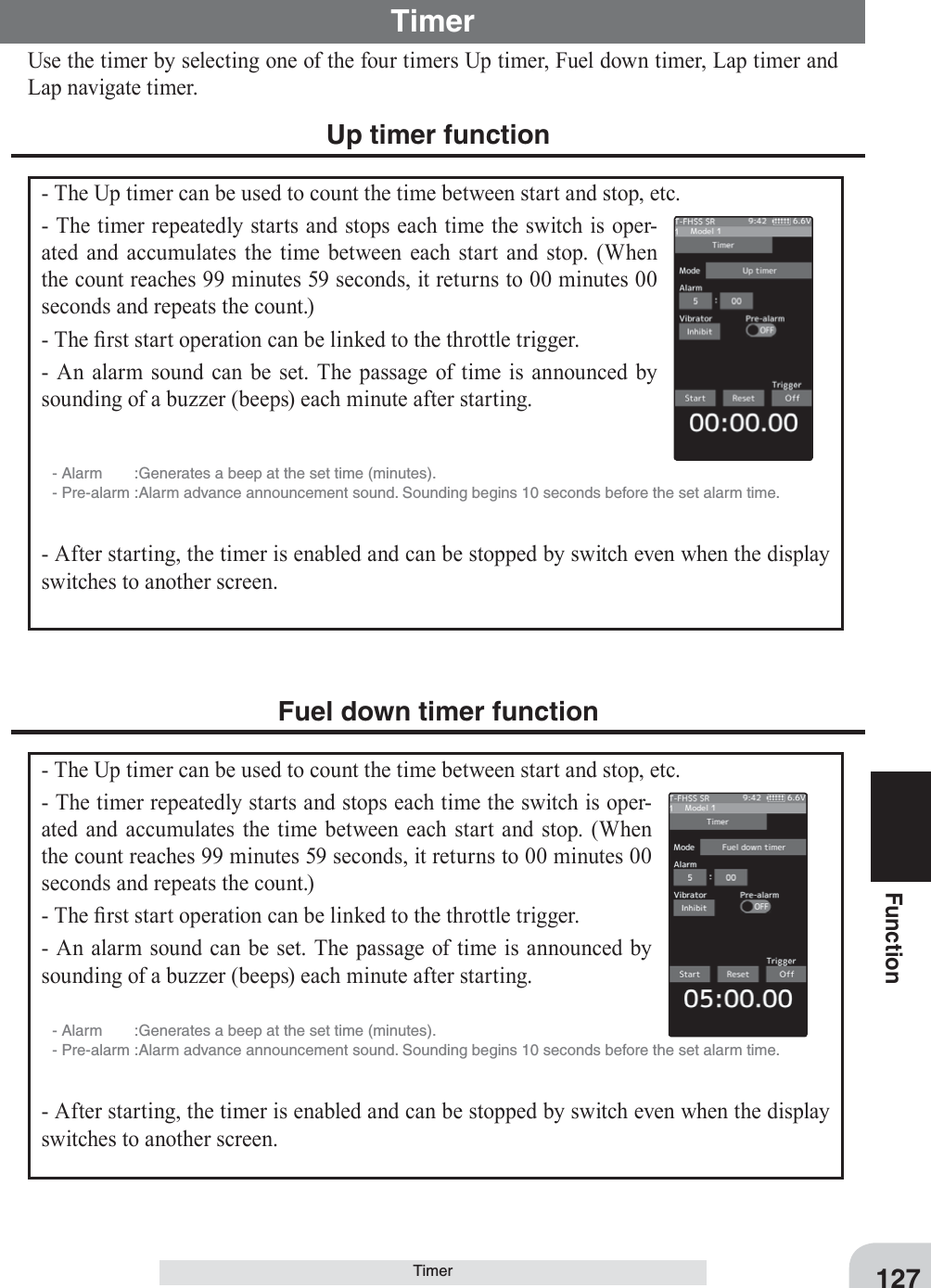 127FunctionTimer Use the timer by selecting one of the four timers Up timer, Fuel down timer, Lap timer and Lap navigate timer.Timer Up timer function- The Up timer can be used to count the time between start and stop, etc.- The timer repeatedly starts and stops each time the switch is oper-ated and accumulates the time between each start and stop. (When the count reaches 99 minutes 59 seconds, it returns to 00 minutes 00 seconds and repeats the count.)- The ¿rst start operation can be linked to the throttle trigger.- An alarm sound can be set. The passage of time is announced by sounding of a buzzer (beeps) each minute after starting.- Alarm  :Generates a beep at the set time (minutes).- Pre-alarm :Alarm advance announcement sound. Sounding begins 10 seconds before the set alarm time.- After starting, the timer is enabled and can be stopped by switch even when the display switches to another screen.Fuel down timer function- The Up timer can be used to count the time between start and stop, etc.- The timer repeatedly starts and stops each time the switch is oper-ated and accumulates the time between each start and stop. (When the count reaches 99 minutes 59 seconds, it returns to 00 minutes 00 seconds and repeats the count.)- The ¿rst start operation can be linked to the throttle trigger.- An alarm sound can be set. The passage of time is announced by sounding of a buzzer (beeps) each minute after starting.- Alarm  :Generates a beep at the set time (minutes).- Pre-alarm :Alarm advance announcement sound. Sounding begins 10 seconds before the set alarm time.- After starting, the timer is enabled and can be stopped by switch even when the display switches to another screen.