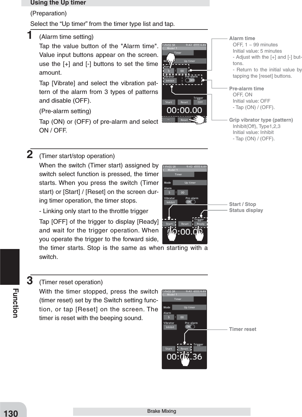 Alarm time   OFF, 1 ~ 99 minutes  Initial value: 5 minutes - Adjust with the [+] and [-] but-tons.  - Return to the initial value by tapping the [reset] buttons.Pre-alarm time  OFF, ON  Initial value: OFF  - Tap (ON) / (OFF).Grip vibrator type (pattern) Inhibit(Off), Type1,2,3  Initial value: Inhibit  - Tap (ON) / (OFF).Start / StopStatus displayTimer reset130Function(Preparation)Select the “Up timer” from the timer type list and tap.1  (Alarm time setting)Tap the value button of the &quot;Alarm time&quot;.  Value input buttons appear on the screen. use the [+] and [-] buttons to set the time amount.Tap [Vibrate] and select the vibration pat-tern of the alarm from 3 types of patterns and disable (OFF).(Pre-alarm setting)Tap (ON) or (OFF) of pre-alarm and select ON / OFF.2  (Timer start/stop operation)When the switch (Timer start) assigned by switch select function is pressed, the timer starts. When you press the switch (Timer start) or [Start] / [Reset] on the screen dur-ing timer operation, the timer stops. - Linking only start to the throttle triggerTap [OFF] of the trigger to display [Ready] and wait for the trigger operation. When you operate the trigger to the forward side, the timer starts. Stop is the same as when starting with a switch.3  (Timer reset operation)With the timer stopped, press the switch (timer reset) set by the Switch setting func-tion, or tap [Reset] on the screen. The timer is reset with the beeping sound.Using the Up timerBrake Mixing