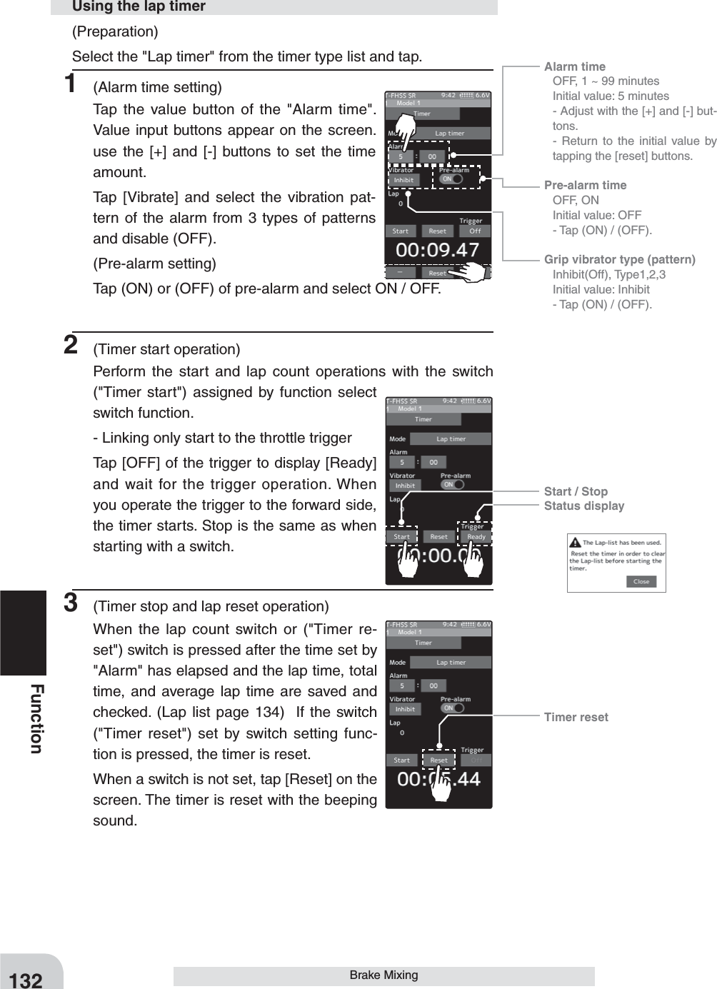 Alarm time   OFF, 1 ~ 99 minutes  Initial value: 5 minutes - Adjust with the [+] and [-] but-tons.  - Return to the initial value by tapping the [reset] buttons.Pre-alarm time  OFF, ON  Initial value: OFF  - Tap (ON) / (OFF).Grip vibrator type (pattern) Inhibit(Off), Type1,2,3  Initial value: Inhibit  - Tap (ON) / (OFF).Start / StopStatus displayTimer reset132FunctionBrake Mixing(Preparation)Select the &quot;Lap timer&quot; from the timer type list and tap.1  (Alarm time setting)Tap the value button of the &quot;Alarm time&quot;.  Value input buttons appear on the screen. use the [+] and [-] buttons to set the time amount.Tap [Vibrate] and select the vibration pat-tern of the alarm from 3 types of patterns and disable (OFF).(Pre-alarm setting)Tap (ON) or (OFF) of pre-alarm and select ON / OFF.2  (Timer start operation)Perform the start and lap count operations with the switch  (&quot;Timer start&quot;) assigned by function select switch function.- Linking only start to the throttle triggerTap [OFF] of the trigger to display [Ready] and wait for the trigger operation. When you operate the trigger to the forward side, the timer starts. Stop is the same as when starting with a switch. 3  (Timer stop and lap reset operation)When the lap count switch or (&quot;Timer re-set&quot;) switch is pressed after the time set by &quot;Alarm&quot; has elapsed and the lap time, total time, and average lap time are saved and checked. (Lap list page 134)  If the switch (&quot;Timer reset&quot;) set by switch setting func-tion is pressed, the timer is reset.When a switch is not set, tap [Reset] on the screen. The timer is reset with the beeping sound.Using the lap timer