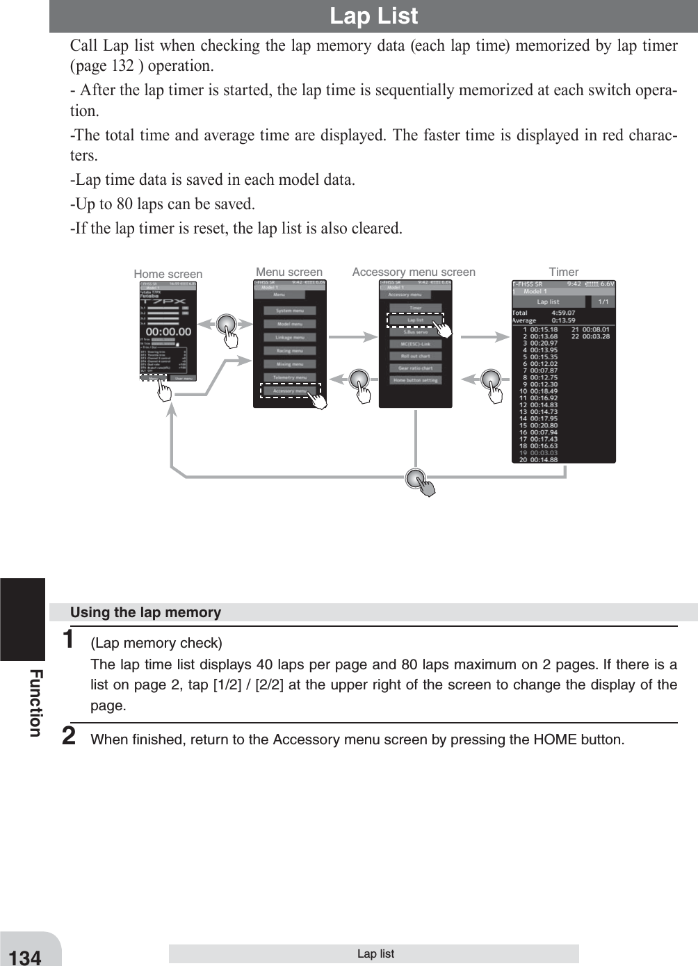 Home screen Menu screen Accessory menu screen Timer 134FunctionLap listCall Lap list when checking the lap memory data (each lap time) memorized by lap timer (page 132 ) operation.- After the lap timer is started, the lap time is sequentially memorized at each switch opera-tion.-The total time and average time are displayed. The faster time is displayed in red charac-ters.-Lap time data is saved in each model data.-Up to 80 laps can be saved.-If the lap timer is reset, the lap list is also cleared.Lap List1  (Lap memory check)The lap time list displays 40 laps per page and 80 laps maximum on 2 pages. If there is a list on page 2, tap [1/2] / [2/2] at the upper right of the screen to change the display of the page.2  When ﬁnished, return to the Accessory menu screen by pressing the HOME button.Using the lap memory