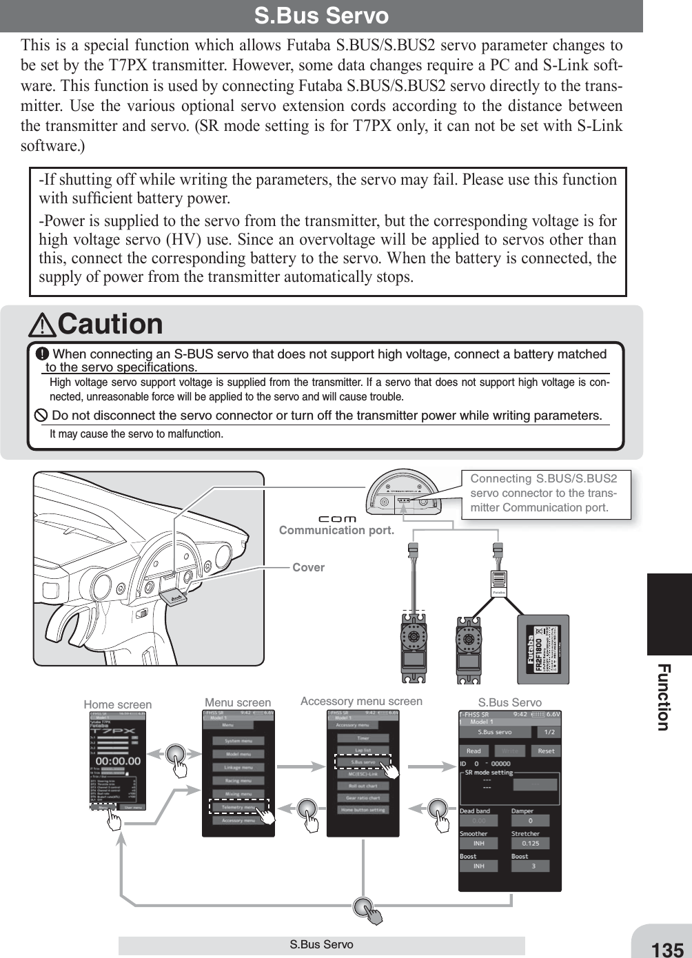 Home screen Menu screen Accessory menu screen S.Bus Servo 135FunctionS.Bus ServoThis is a special function which allows Futaba S.BUS/S.BUS2 servo parameter changes to be set by the T7PX transmitter. However, some data changes require a PC and S-Link soft-ware. This function is used by connecting Futaba S.BUS/S.BUS2 servo directly to the trans-mitter. Use the various optional servo extension cords according to the distance between the transmitter and servo. (SR mode setting is for T7PX only, it can not be set with S-Link software.)S.Bus Servo-If shutting off while writing the parameters, the servo may fail. Please use this function with suf¿ cient battery power.-Power is supplied to the servo from the transmitter, but the corresponding voltage is for high voltage servo (HV) use. Since an overvoltage will be applied to servos other than this, connect the corresponding battery to the servo. When the battery is connected, the supply of power from the transmitter automatically stops.Caution When connecting an S-BUS servo that does not support high voltage, connect a battery matched to the servo speciﬁ cations.High voltage servo support voltage is supplied from the transmitter. If a servo that does not support high voltage is con-nected, unreasonable force will be applied to the servo and will cause trouble. Do not disconnect the servo connector or turn off the transmitter power while writing parameters.It may cause the servo to malfunction.Communication port. Connecting S.BUS/S.BUS2 servo connector to the trans-mitter Communication port. Cover