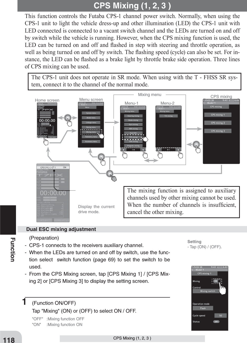 Home screen Menu screen Menu-2Menu-1Mixing menu CPS mixing  Display the current drive mode.118FunctionCPS Mixing (1, 2, 3 ) CPS Mixing (1, 2, 3 ) This function controls the Futaba CPS-1 channel power switch. Normally, when using the CPS-1 unit to light the vehicle dress-up and other illumination (LED) the CPS-1 unit with LED connected is connected to a vacant switch channel and the LEDs are turned on and off by switch while the vehicle is running. However, when the CPS mixing function is used, the LED can be turned on and off and À ashed in step with steering and throttle operation, as well as being turned on and off by switch. The À ashing speed (cycle) can also be set. For in-stance, the LED can be À ashed as a brake light by throttle brake side operation. Three lines of CPS mixing can be used.The CPS-1 unit does not operate in SR mode. When using with the T - FHSS SR sys-tem, connect it to the channel of the normal mode.The mixing function is assigned to auxiliary channels used by other mixing cannot be used. When the number of channels is insuf¿ cient, cancel the other mixing. (Preparation)-  CPS-1 connects to the receivers auxiliary channel.-  When the LEDs are turned on and off by switch, use the func-tion select  switch function (page 69) to set the switch to be used.-  From the CPS Mixing screen, tap [CPS Mixing 1] / [CPS Mix-ing 2] or [CPS Mixing 3] to display the setting screen. Dual ESC mixing adjustment1 (Function ON/OFF)Tap &quot;Mixing&quot; (ON) or (OFF) to select ON / OFF.&quot;OFF&quot;  :Mixing function OFF&quot;ON&quot;  :Mixing function ONSetting- Tap (ON) / (OFF).